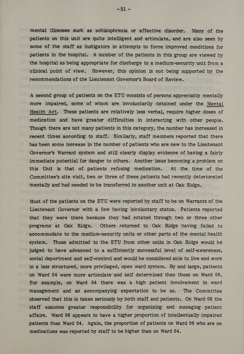 -51- mental illnesses such as schizophrenia or affective disorder. Many of the patients on this unit are quite intelligent and articulate, and are also seen by some of the staff as instigators in attempts to force improved conditions for patients in the hospital. A number of the patients in this group are viewed by the hospital as being appropriate for discharge to a medium-security unit from a clinical point of view. However, this opinion is not being supported by the recommendations of the Lieutenant Governor's Board of Review. A second group of patients on the ETU consists of persons appreciably mentally more impaired, some of whom are involuntarily detained under the Mental Health Act. These patients are relatively less verbal, require higher doses of medication and have greater difficulties in interacting with other people. Though there are not many patients in this category, the number has increased in recent times according to staff. Similarly, staff members reported that there has been some increase in the number of patients who are new to the Lieutenant Governor's Warrant system and still clearly display evidence of having a fairly immediate potential for danger to others. Another issue becoming a problem on this Unit is that of patients refusing medication. At the time of the Committee's site visit, two or three of these patients had recently deteriorated mentally and had needed to be transferred to another unit at Oak Ridge. Most of the patients on the ETU were reported by staff to be on Warrants of the Lieutenant Governor with a few having involuntary status. Patients reported that they were there because they had rotated through two or three other programs at Oak Ridge. Others returned to Oak Ridge having failed to accommodate to the medium-security units or other parts of the mental health system. Those admitted to the ETU from other units in Oak Ridge would bé judged to have advanced to a sufficiently successful level of self-awareness, social deportment and self-control and would be considered able to live and work in a less structured, more privileged, open ward system. By and large, patients on Ward 04 were more articulate and self determined than those on Ward 06. For example, on Ward 04 there was a high patient involvement in ward Management and an accompanying expectation to be so. The Committee observed that this is taken seriously by both staff and patients. On Ward 06 the staff assumes greater responsibility for organizing and managing patient affairs. Ward 06 appears to have a higher proportion of intellectually impaired patients than Ward 04. Again, the proportion of patients on Ward 06 who are on