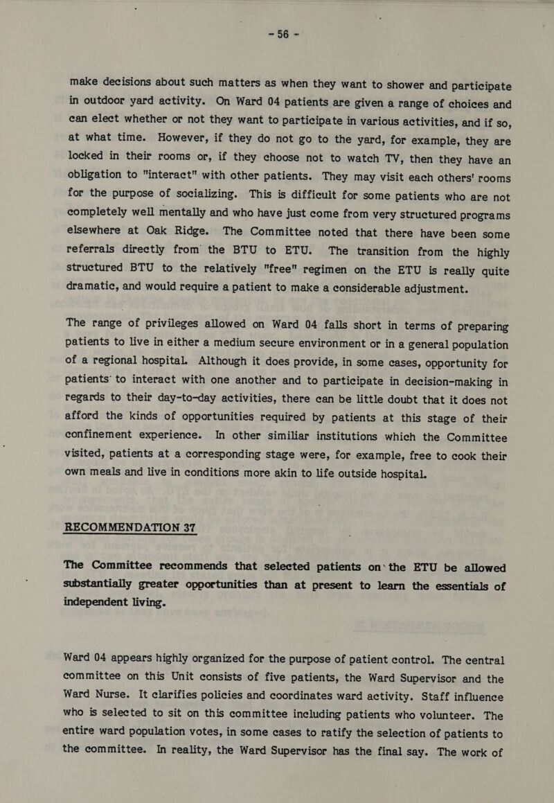 &gt; nes make decisions about such matters as when they want to shower and participate in outdoor yard activity. On Ward 04 patients are given a range of choices and can elect whether or not they want to participate in various activities, and if so, at what time. However, if they do not go to the yard, for example, they are locked in their rooms or, if they choose not to watch TV , then they have an obligation to interact with other patients. They may visit each others’ rooms for the purpose of socializing. This is difficult for some patients who are not completely well mentally and who have just come from very structured programs elsewhere at Oak Ridge. The Committee noted that there have been some referrals directly from the BTU to ETU. The transition from the highly structured BTU to the relatively free regimen on the ETU is really quite dramatic, and would require a patient to make a considerable adjustment. The range of privileges allowed on Ward 04 falls short in terms of preparing patients to live in either a medium secure environment or ina general population of a regional hospital. Although it does provide, in some cases, opportunity for patients’ to interact with one another and to participate in decision-making in regards to their day-to-day activities, there can be little doubt that it does not afford the kinds of opportunities required by patients at this stage of their confinement experience. In other similiar institutions which the Committee visited, patients at a corresponding stage were, for example, free to cook their own meals and live in conditions more akin to life outside hospital. RECOMMENDATION 37 The Committee recommends that selected patients on‘the ETU be allowed substantially greater opportunities than at present to learn the essentials of independent living. Ward 04 appears highly organized for the purpose of patient control. The central committee on this Unit consists of five patients, the Ward Supervisor and the Ward Nurse. It clarifies policies and coordinates ward activity. Staff influence who is selected to sit on this committee including patients who volunteer. The entire ward population votes, in some cases to ratify the selection of patients to the committee. In reality, the Ward Supervisor has the final say. The work of