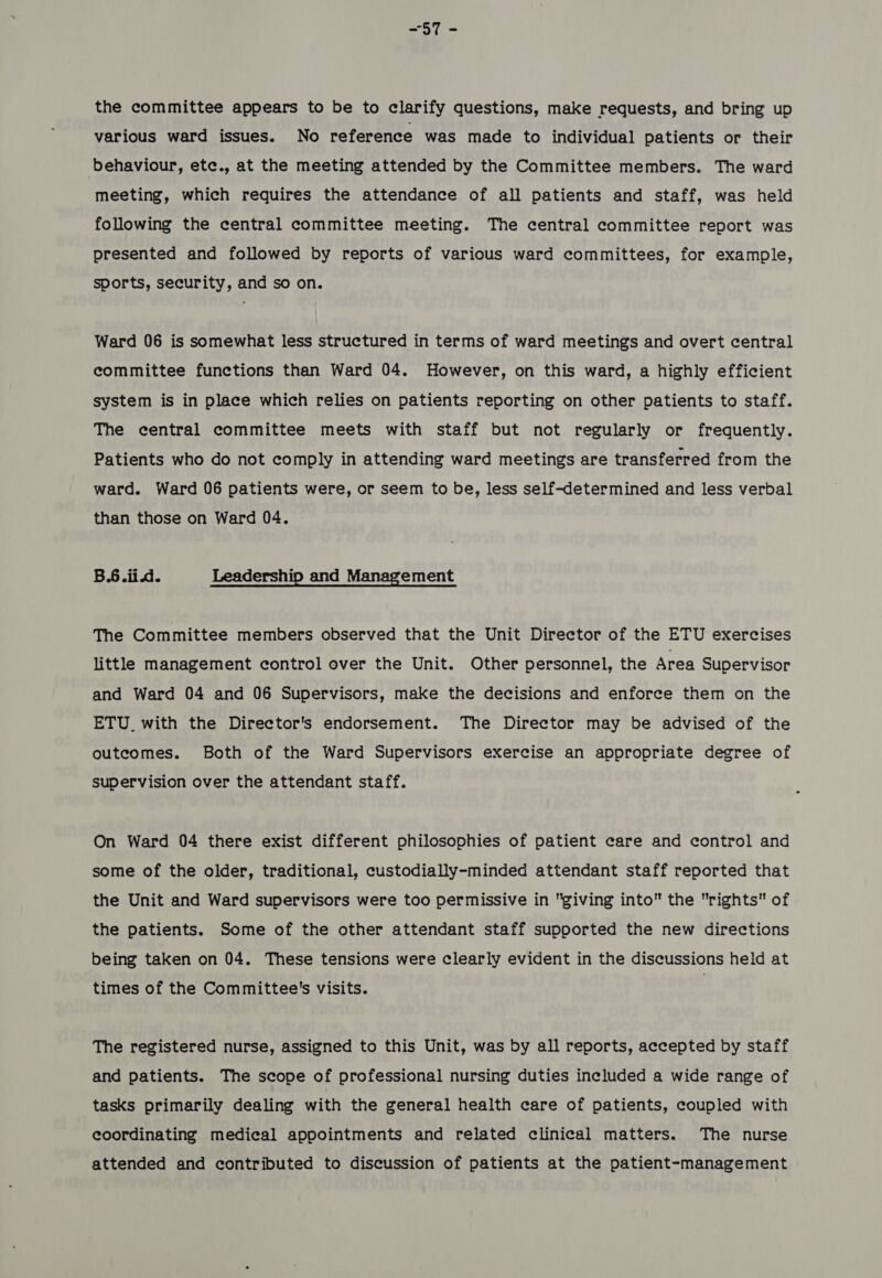 ~57 - the committee appears to be to clarify questions, make requests, and bring up various ward issues. No reference was made to individual patients or their behaviour, etc., at the meeting attended by the Committee members. The ward meeting, which requires the attendance of all patients and staff, was held following the central committee meeting. The central committee report was presented and followed by reports of various ward committees, for example, sports, security, and so on. Ward 06 is somewhat less structured in terms of ward meetings and overt central committee functions than Ward 04. However, on this ward, a highly efficient system is in place which relies on patients reporting on other patients to staff. The central committee meets with staff but not regularly or frequently. Patients who do not comply in attending ward meetings are transferred from the ward. Ward 06 patients were, or seem to be, less self-determined and less verbal than those on Ward 04. B.6.ii.d. Leadership and Management The Committee members observed that the Unit Director of the ETU exercises little management control over the Unit. Other personnel, the Area Supervisor and Ward 04 and 06 Supervisors, make the decisions and enforce them on the ETU. with the Director's endorsement. The Director may be advised of the outcomes. Both of the Ward Supervisors exercise an appropriate degree of supervision over the attendant staff. On Ward 04 there exist different philosophies of patient care and control and some of the older, traditional, custodially-minded attendant staff reported that the Unit and Ward supervisors were too permissive in giving into the rights of the patients. Some of the other attendant staff supported the new directions being taken on 04. These tensions were clearly evident in the discussions held at times of the Committee's visits. The registered nurse, assigned to this Unit, was by all reports, accepted by staff and patients. The scope of professional nursing duties included a wide range of tasks primarily dealing with the general health care of patients, coupled with coordinating medical appointments and related clinical matters. The nurse attended and contributed to discussion of patients at the patient-management