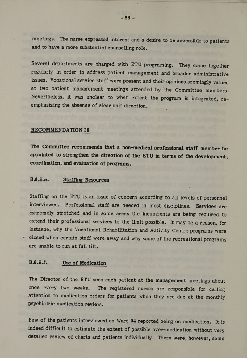-58 - meetings. The nurse expressed interest and a desire to be accessible to patients and to have a more substantial counselling role. Several departments are charged with ETU programing. They come together regularly in order to address patient management and broader administrative issues. Vocational service staff were present and their opinions seemingly valued at two patient management meetings attended by the Committee members. Nevertheless, it was unclear to what extent the program is integrated, re- emphasizing the absence of clear unit direction. RECOMMENDATION 38 The Committee recommends that a non-medical professional staff member be appointed to strengthen the direction of the ETU in terms of the development, coordination, and evaluation of programs. B.S.ii.e. Staffing Resources Staffing on the ETU is an issue of concern according to all levels of personnel interviewed. Professional staff are needed in most disciplines. Services are extremely stretched and in some areas the incumbents are being required to extend their professional services to the limit possible. It may be a reason, for instance, why the Vocational Rehabilitation and Activity Centre programs were closed when certain staff were away and why some of the recreational programs are unable to run at full tilt. B.S.ii-f. Use of Medication The Director of the ETU sees each patient at the management meetings about once every two weeks. The registered nurses are responsible for calling attention to medication orders for patients when they are due at the monthly psychiatric medication review. Few of the patients interviewed on Ward 04 reported being on medication. It is indeed difficult to estimate the extent of possible over-medication without very detailed review of charts and patients individually. There were, however, some