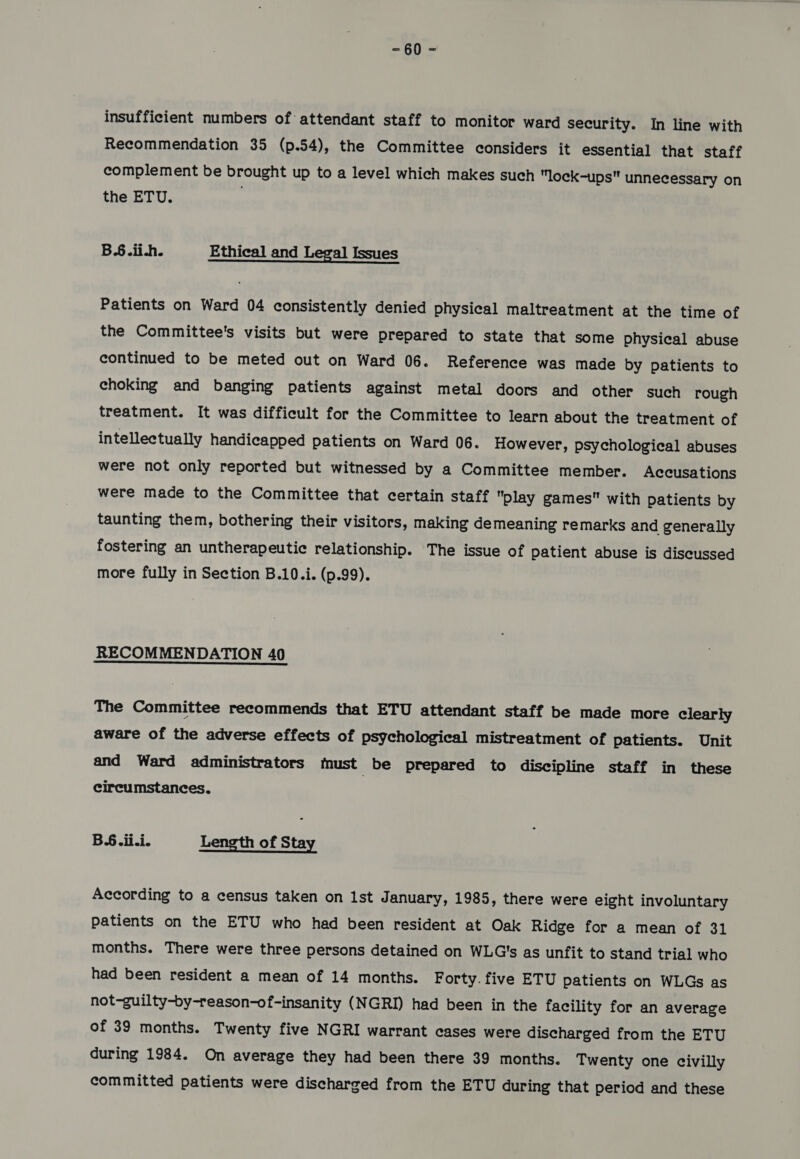 =- §0 = insufficient numbers of attendant staff to monitor ward security. In line with Recommendation 35 (p.54), the Committee considers it essential that staff complement be brought up to a level which makes such lock-ups unnecessary on the ETU. | B.6.ii.h. Ethical and Legal Issues Patients on Ward 04 consistently denied physical maltreatment at the time of the Committee's visits but were prepared to state that some physical abuse continued to be meted out on Ward 06. Reference was made by patients to choking and banging patients against metal doors and other such rough treatment. It was difficult for the Committee to learn about the treatment of intellectually handicapped patients on Ward 06. However, psychological abuses were not only reported but witnessed by a Committee member. Accusations were made to the Committee that certain staff play games with patients by taunting them, bothering their visitors, making demeaning remarks and generally fostering an untherapeutic relationship. The issue of patient abuse is discussed more fully in Section B.10.i. (p.99). RECOMMENDATION 40 The Committee recommends that ETU attendant staff be made more clearly aware of the adverse effects of psychological mistreatment of patients. Unit and Ward administrators must be prepared to discipline staff in these circumstances. BS. ii.i. Length of Stay According to a census taken on 1st January, 1985, there were eight involuntary patients on the ETU who had been resident at Oak Ridge for a mean of 31 months. There were three persons detained on WLG's as unfit to stand trial who had been resident a mean of 14 months. Forty. five ETU patients on WLGs as not-guilty-by-reason-of-insanity (NGRI) had been in the facility for an average of 39 months. Twenty five NGRI warrant cases were discharged from the ETU during 1984. On average they had been there 39 months. Twenty one civilly committed patients were discharged from the ETU during that period and these