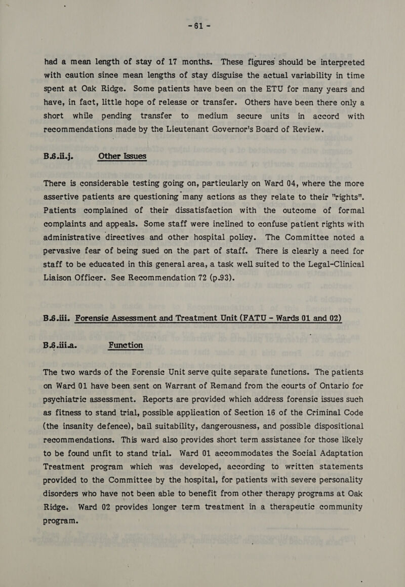 #9t < had a mean length of stay of 17 months. These figures should be interpreted with caution since mean lengths of stay disguise the actual variability in time spent at Oak Ridge. Some patients have been on the ETU for many years and have, in fact, little hope of release or transfer. Others have been there only a short while pending transfer to medium secure units in accord with recommendations made by the Lieutenant Governor's Board of Review. B6.ii.j. Other Issues There is considerable testing going on, particularly on Ward 04, where the more assertive patients are questioning many actions as they relate to their rights. Patients complained of their dissatisfaction with the outcome of formal complaints and appeals. Some staff were inclined to confuse patient rights with administrative directives and other hospital policy. The Committee noted a pervasive fear of being sued on the part of staff. There is clearly a need for staff to be educated in this general area, a task well suited to the Legal-Clinical Liaison Officer. See Recommendation 72 (p.93). BS.iii. Forensic Assessment and Treatment Unit (FATU - Wards 01 and 02) BS.ilia. Function The two wards of the Forensic Unit serve quite separate functions. The patients on Ward 01 have been sent on Warrant of Remand from the courts of Ontario for psychiatric assessment. Reports are pravided which address forensic issues such as fitness to stand trial, possible application of Section 16 of the Criminal Code (the insanity defence), bail suitability, dangerousness, and possible dispositional recommendations. This ward also provides short term assistance for those likely to be found unfit to stand trial. Ward 01 accommodates the Social Adaptation Treatment program which was developed, according to written statements provided to the Committee by the hospital, for patients with severe personality disorders who have not been able to benefit from other therapy programs at Oak Ridge. Ward 02 provides longer term treatment in a therapeutic community program.