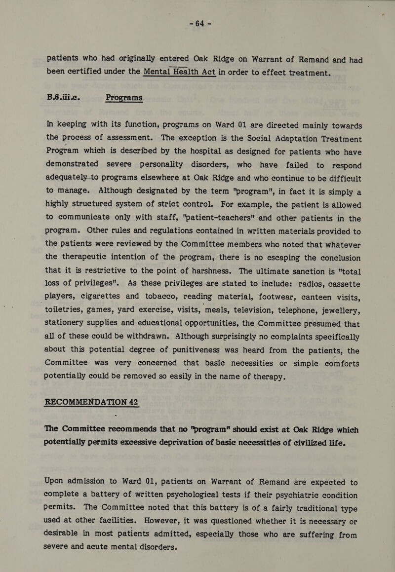 ide patients who had originally entered Oak Ridge on Warrant of Remand and had been certified under the Mental Health Act in order to effect treatment. B6.ili.c. Programs In keeping with its function, programs on Ward 01 are directed mainly towards the process of assessment. The exception is the Social Adaptation Treatment Program which is described by the hospital as designed for patients who have demonstrated severe personality disorders, who have failed to respond adequately-to programs elsewhere at Oak Ridge and who continue to be difficult to manage. Although designated by the term program, in fact it is simply a highly structured system of strict control. For example, the patient is allowed to communicate only with staff, patient-teachers and other patients in the program. Other rules and regulations contained in written materials provided to the patients were reviewed by the Committee members who noted that whatever the therapeutic intention of the program, there is no escaping the conclusion that it is restrictive to the point of harshness. The ultimate sanction is total loss of privileges. As these privileges are stated to include: radios, cassette Players, cigarettes and tobacco, reading material, footwear, canteen visits, , toiletries, games, yard exercise, visits, ‘meals, television, telephone, jewellery, stationery supplies and educational opportunities, the Committee presumed that all of these could be withdrawn. Although surprisingly no complaints specifically about this potential degree of punitiveness was heard from the patients, the Committee was very concerned that basic necessities or simple comforts potentially could be removed so easily in the name of therapy. RECOMMENDATION 42 The Committee recommends that no program should exist at Oak Ridge which potentially permits excessive deprivation of basic necessities of civilized life. Upon admission to Ward 01, patients on Warrant of Remand are expected to complete a battery of written psychological tests if their psychiatric condition permits. The Committee noted that this battery is of a fairly traditional type used at other facilities. However, it was questioned whether it is necessary or desirable in most patients admitted, especially those who are suffering from severe and acute mental disorders.