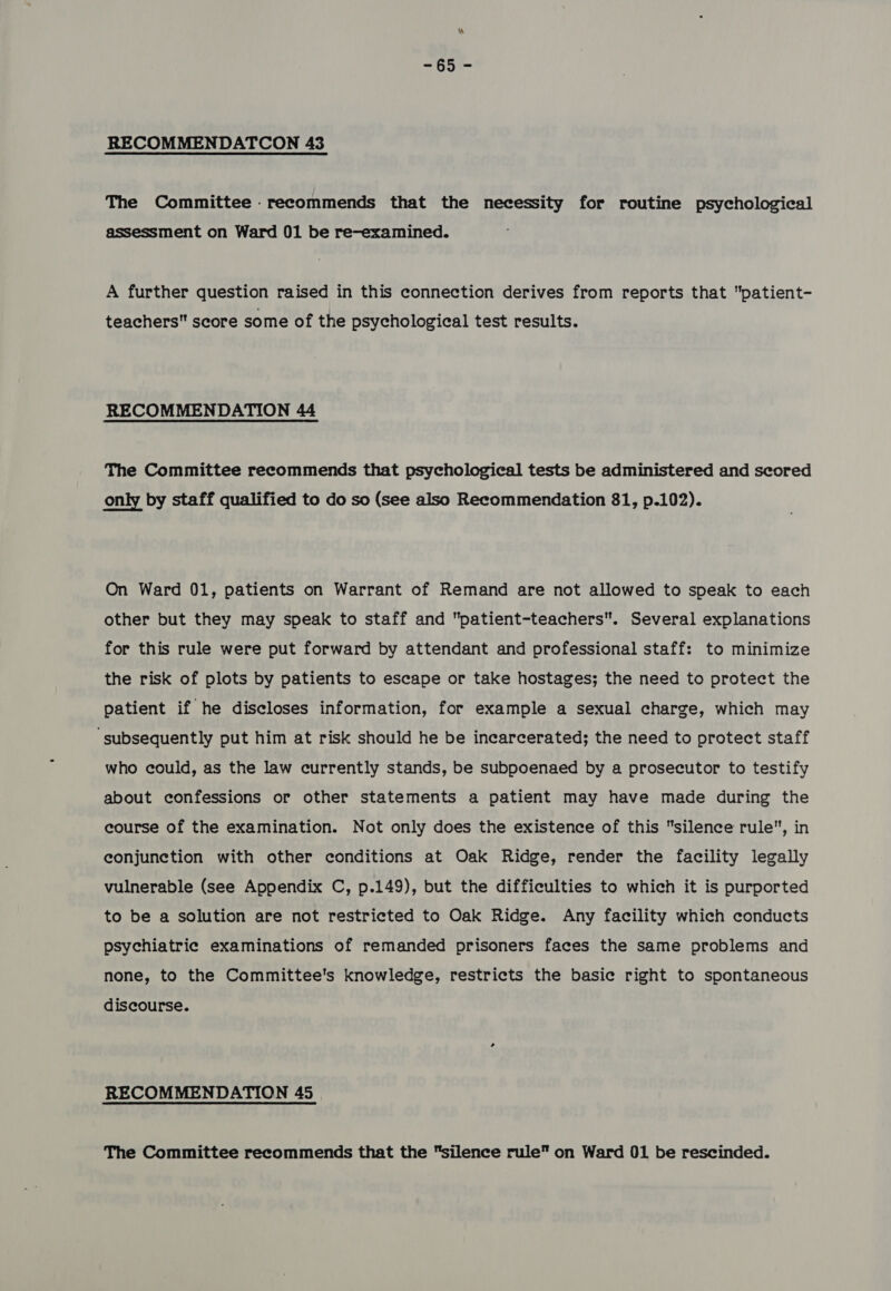 =6§51~ RECOMMENDATCON 43 The Committee .recommends that the necessity for routine psychological assessment on Ward 01 be re-examined. A further question raised in this connection derives from reports that patient- teachers score some of the psychological test results. RECOMMENDATION 44 The Committee recommends that psychological tests be administered and scored only by staff qualified to do so (see also Recommendation 81, p.102). On Ward 01, patients on Warrant of Remand are not allowed to speak to each other but they may speak to staff and patient-teachers. Several explanations for this rule were put forward by attendant and professional staff: to minimize the risk of plots by patients to escape or take hostages; the need to protect the patient if he discloses information, for example a sexual charge, which may ‘subsequently put him at risk should he be incarcerated; the need to protect staff who could, as the law currently stands, be subpoenaed by a prosecutor to testify about confessions or other statements a patient may have made during the course of the examination. Not only does the existence of this silence rule, in conjunction with other conditions at Oak Ridge, render the facility legally vulnerable (see Appendix C, p.149), but the difficulties to which it is purported to be a solution are not restricted to Oak Ridge. Any facility which conducts psychiatric examinations of remanded prisoners faces the same problems and none, to the Committee's knowledge, restricts the basic right to spontaneous discourse. RECOMMENDATION 45 The Committee recommends that the silence rule on Ward 01 be rescinded.