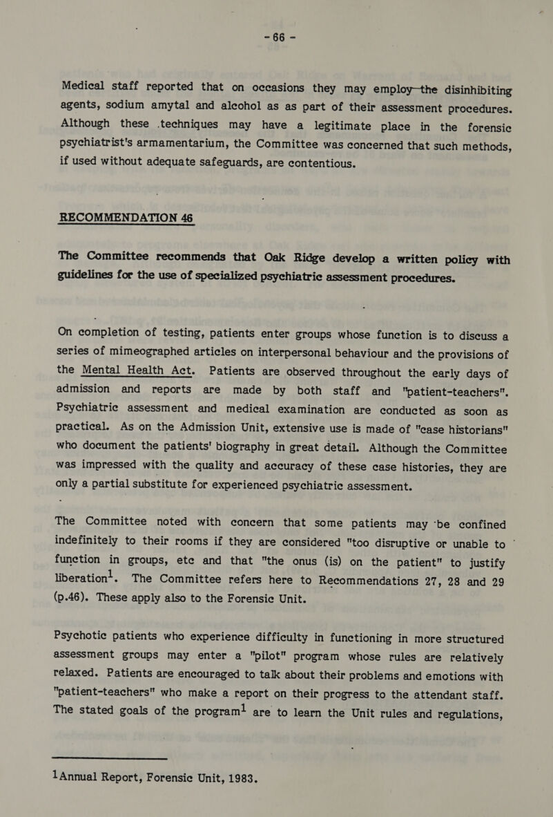 ~ 86 - Medical staff reported that on occasions they may employ—the disinhibiting agents, sodium amytal and alcohol as as part of their assessment procedures. Although these .techniques may have a legitimate place in the forensic psychiatrist's armamentarium, the Committee was concerned that such methods, if used without adequate safeguards, are contentious. RECOMMENDATION 46 The Committee recommends that Oak Ridge develop a written policy with guidelines for the use of specialized psychiatric assessment procedures. On completion of testing, patients enter groups whose function is to discuss a series of mimeographed articles on interpersonal behaviour and the provisions of the Mental Health Act. Patients are observed throughout the early days of admission and reports are made by both staff and patient-teachers. Psychiatrie assessment and medical examination are conducted as soon as practical. As on the Admission Unit, extensive use is made of case historians who document the patients' biography in great detail. Although the Committee was impressed with the quality and accuracy of these case histories, they are only a partial substitute for experienced psychiatric assessment. The Committee noted with concern that some patients may ‘be confined indefinitely to their rooms if they are considered too disruptive or unable to © function in groups, ete and that the onus (is) on the patient to justify liberationt. The Committee refers here to Recommendations 27, 28 and 29 (p.46). These apply also to the Forensic Unit. Psychotic patients who experience difficulty in functioning in more structured assessment groups may enter a pilot program whose rules are relatively relaxed. Patients are encouraged to talk about their problems and emotions with patient-teachers who make a report on their progress to the attendant staff. The stated goals of the program! are to learn the Unit rules and regulations,  1 Annual Report, Forensic Unit, 1983.