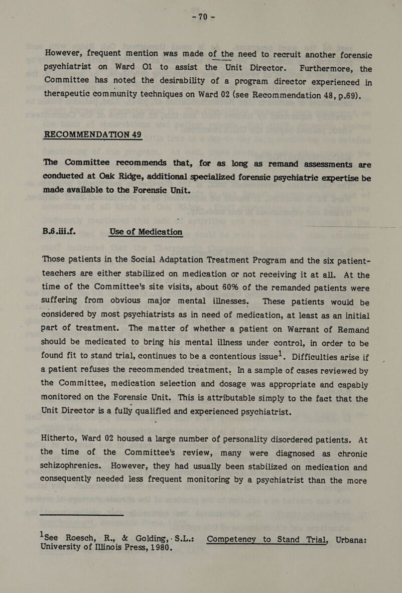 However, frequent mention was made of the need to recruit another forensic psychiatrist on Ward O1 to assist the ‘Unit Director. Furthermore, the Committee has noted the desirability of a program director experienced in therapeutic community techniques on Ward 02 (see Recommendation 48, p.69). RECOMMENDATION 49 The Committee recommends that, for as long as remand assessments are conducted at Oak Ridge, additional specialized forensic psychiatric expertise be made available to the Forensic Unit. B.6 olii.f. Use of Medication Those patients in the Social Adaptation Treatment Program and the six patient- teachers are either stabilized on medication or not receiving it at all. At the time of the Committee's site visits, about 60% of the remanded patients were suffering from obvious major mental illnesses, These patients would be considered by most psychiatrists as in need of medication, at least as an initial part of treatment. The matter of whether a patient on Warrant of Remand should be medicated to bring his mental illness under control, in order to be found fit to stand trial, continues to be a contentious issue-. Difficulties arise if a patient refuses the recommended treatment. In a sample of cases reviewed by the Committee, medication selection and dosage was appropriate and capably monitored on the Forensic Unit. This is attributable simply to the fact that the Unit Director is a fully qualified and experienced psychiatrist. Hitherto, Ward 02 housed a large number of personality disordered patients. At the time of the Committee's review, many were diagnosed as chronic schizophrenics. However, they had usually been stabilized on medication and consequently needed less frequent monitoring by a psychiatrist than the more see Roesch, R., & Golding,-S.L.: Competency to Stand Trial, Urbana: University of Illinois Press, 1980.