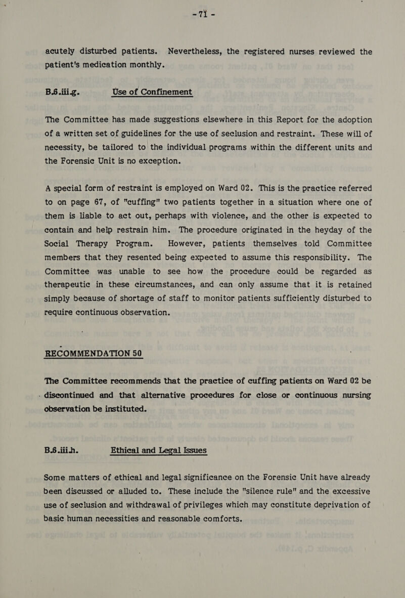 m7) = acutely disturbed patients. Nevertheless, the registered nurses reviewed the patient's medication monthly. BS.iiig. Use of Confinement The Committee has made suggestions elsewhere in this Report for the adoption of a written set of guidelines for the use of seclusion and restraint. These will of necessity, be tailored to the individual programs within the different units and the Forensic Unit is no exception. A special form of restraint is employed on Ward 02. This is the practice referred to on page 67, of cuffing two patients together in a situation where one of them is liable to act out, perhaps with violence, and the other is expected to contain and help restrain him. The procedure originated in the heyday of the Social Therapy Program. However, patients themselves told Committee members that they resented being expected to assume this responsibility. The Committee was unable to see how the procedure could be regarded as therapeutic in these circumstances, and can only assume that it is retained simply because of shortage of staff to monitor patients sufficiently disturbed to require continuous observation. RECOMMENDATION 50 The Committee recommends that the practice of cuffing patients on Ward 02 be - discontinued and that alternative procedures for close or continuous nursing observation be instituted. B.6.iiih. Ethical and Legal Issues Some matters of ethical and legal significance on the Forensic Unit have already been discussed or alluded to. These include the silence rule and the excessive use of seclusion and withdrawal of privileges which may constitute deprivation of basic human necessities and reasonable comforts.