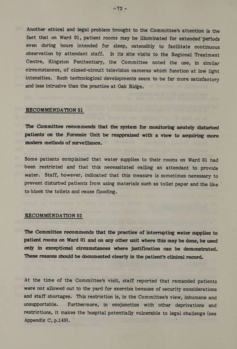 £9 .. Another ethical and legal problem brought to the Committee's attention is the fact that on Ward 01, patient rooms may be illuminated for extended periods even during hours intended for sleep, ostensibly to facilitate continuous observation by attendant staff. In its site visits to the Regional Treatment Centre, Kingston Penitentiary, the Committee noted the use, in similar circumstances, of closed-circuit television cameras which function at low light intensities. Such technological developments seem to be far more satisfactory and less intrusive than the practice at Oak Ridge. RECOMMENDATION 51 The Committee recommends that the system for monitoring acutely disturbed patients on the Forensic Unit be reappraised with a view to acquiring more modern methods of surveillance. © Some patients complained that water supplies to their rooms on Ward 01 had been restricted and that this necessitated calling an attendant to provide water. Staff, however, indicated that this measure is sometimes necessary to prevent disturbed patients from using materials such as toilet paper and the like © to block the toilets and cause flooding. | RECOMMENDATION 52 The Committee recommends that the practice of interrupting water supplies to patient rooms on Ward 01 and on any other unit where this may be done, be used only in exceptional circumstances where justification can be demonstrated. These reasons should be documented clearly in the patient's clinical record. At the time of the Committee's visit, staff reported that remanded patients were not allowed out to the yard for exercise because of security considerations and staff shortages. This restriction is, in the Committee's view, inhumane and unsupportable. Furthermore, in conjunction with other deprivations and restrictions, it makes the hospital potentially vulnerable to Pile challenge (see Appendix C, p.149).