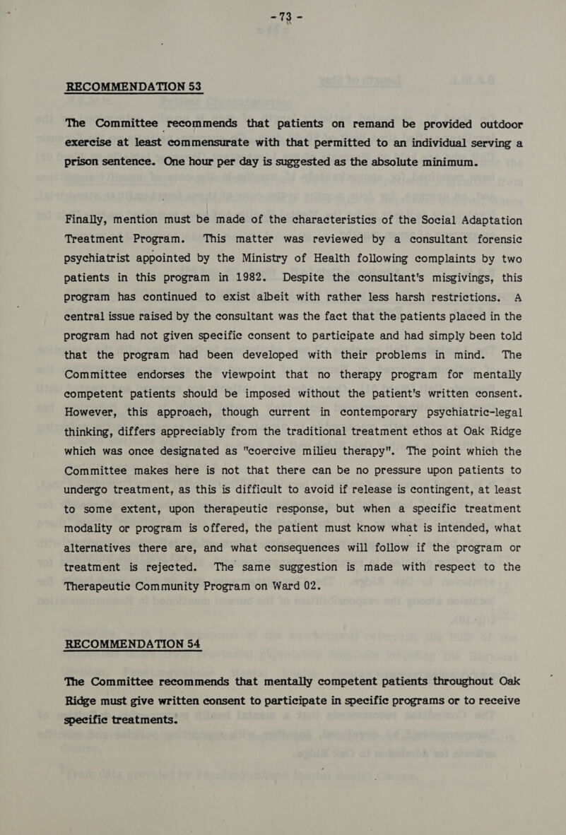 RECOMMENDATION 53 The Committee recommends that patients on remand be provided outdoor exercise at least commensurate with that permitted to an individual serving a prison sentence. One hour per day is suggested as the absolute minimum. Finally, mention must be made of the characteristics of the Social Adaptation Treatment Program. This matter was reviewed by a consultant forensic psychiatrist appointed by the Ministry of Health following complaints by two patients in this program in 1982. Despite the consultant's misgivings, this program has continued to exist albeit with rather less harsh restrictions. A central issue raised by the consultant was the fact that the patients placed in the program had not given specific consent to participate and had simply been told that the program had been developed with their problems in mind. The Committee endorses the viewpoint that no therapy program for mentally competent patients should be imposed without the patient's written consent. However, this approach, though current in contemporary psychiatric-legal thinking, differs appreciably from the traditional treatment ethos at Oak Ridge which was once designated as coercive milieu therapy. The point which the Committee makes here is not that there can be no pressure upon patients to undergo treatment, as this is difficult to avoid if release is contingent, at least to some extent, upon therapeutic response, but when a specific treatment modality or program is offered, the patient must know what is intended, what alternatives there are, and what consequences will follow if the program or treatment is rejected. The same suggestion is made with respect to the Therapeutic Community Program on Ward 02. RECOMMENDATION 54 The Committee recommends that mentally competent patients throughout Oak Ridge must give written consent to participate in specific programs or to receive specific treatments.