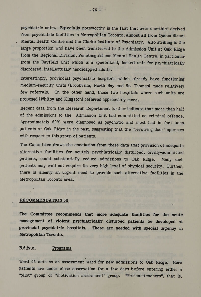 -16e psychiatric units. Especially noteworthy is the fact that over one-third derived from psychiatric facilities in Metropolitan Toronto, almost all from Queen Street Mental Health Centre and the Clarke Institute of Psychiatry. Also striking is the large proportion who have been transferred to the Admission Unit at Oak Ridge from the Regional Division, Penetanguishene Mental Health Centre, in particular from the Bayfield Unit which is a specialized, locked unit for psychiatrically disordered, intellectually handicapped adults. Interestingly, provincial psychiatric hospitals which already have functioning medium-security units (Brockville, North Bay and St. Thomas) made relatively few referrals. On the other hand, those two hospitals where such units are proposed (Whitby and Kingston) referred appreciably more. Recent data from the Research Department further indicate that more than half of the admissions to the Admission Unit had committed no criminal offence. Approximately 60% were diagnosed as psychotic and most had in fact been patients at Oak Ridge in the past, suggesting that the se a door operates with respect to this group of patients. The Committee draws the conclusion from these data that provision of adequate alternative facilities for acutely psychiatrically disturbed, civilly-committed patients, could substantially reduce admissions to Oak Ridge. Many such patients may well not require its very high level of physical security. Further, there is clearly an urgent need to provide such alternative facilities in the Metropolitan Toronto area. RECOMMENDATION 56 The Committee recommends that more adequate facilities for the acute management of violent psychiatrically disturbed patients be developed at provincial psychiatric hospitals. These are needed with special urgency in Metropolitan Toronto. BS.iv.c. Programs Ward 05 acts as an assessment ward for new admissions to Oak Ridge. Here patients are under close observation for a few days before entering either a pilot group or motivation assessment group. Patient-teachers, that is,