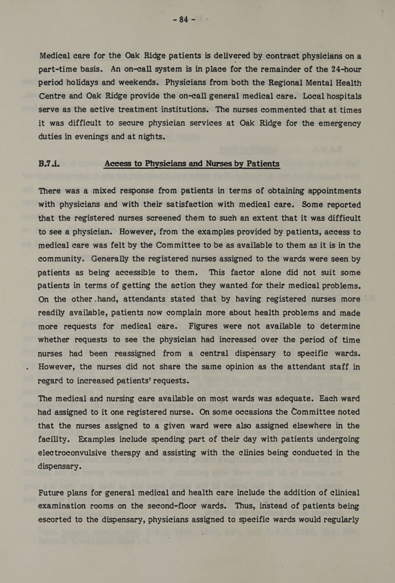 Medical care for the Oak Ridge patients is delivered by contract physicians on a part-time basis. An on-call system is in place for the remainder of the 24-hour period holidays and weekends. Physicians from both the Regional Mental Health Centre and Oak Ridge provide the on-call general medical care. Local hospitals serve as the active treatment institutions. The nurses commented that at times it was difficult to secure physician services at Oak Ridge for the emergency duties in evenings and at nights. B.7.i. Access to Physicians and Nurses by Patients There was a mixed response from patients in terms of obtaining appointments with physicians and with their satisfaction with medical care. Some reported that the registered nurses screened them to such an extent that it was difficult to see a physician. However, from the examples provided by patients, access to medical care was felt by the Committee to be as available to them as it is in the community. Generally the registered nurses assigned to the wards were seen by patients as being accessible to them. This factor alone did not suit some patients in terms of getting the action they wanted. for their medical problems. On the other .hand, attendants stated that by having registered nurses more readily available, patients now complain more about health problems and made more requests for medical care. Figures were not available to determine whether requests to see the physician had increased over the period of time nurses had been reassigned from a central dispensary to specific wards. However, the nurses did not share the same opinion as the attendant staff in regard to increased patients’ requests. The medical and nursing care available on most wards was adequate. Each ward had assigned to it one registered nurse. On some occasions the Committee noted that the nurses assigned to a given ward were also assigned elsewhere in the facility. Examples include spending part of their day with patients undergoing electroconvulsive therapy and assisting with the clinics being conducted in the dispensary. Future plans for general medical and health care include the addition of clinical examination rooms on the second-floor wards. Thus, instead of patients being escorted to the dispensary, physicians assigned to specific wards would regularly