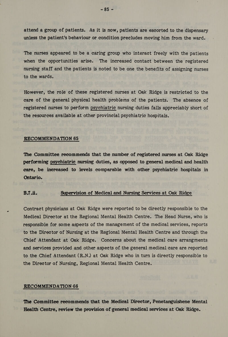 ~95°4 attend a group of patients. As it is now, patients are escorted to the dispensary unless the patient's behaviour or condition precludes moving him from the ward. The nurses appeared to be a caring group who interact freely with the patients when the opportunities arise. The increased contact between the registered nursing staff and the patients is noted to be one the benefits of assigning nurses to the wards. However, the role of these registered nurses at Oak Ridge is restricted to the care of the general physical health problems of the patients. The absence of registered nurses to perform psychiatric nursing duties falls appreciably short of the resources available at other provincial psychiatric hospitals. RECOMMENDATION 65 The Committee recommends that the number of registered nurses at Oak Ridge performing psychiatric nursing duties, as opposed to general medical and health eare, be increased to levels comparable with other psychiatric hospitals in Ontario. B.7.ii. Supervision of Medical and Nursing Services at Oak Ridge Contract physicians at Oak Ridge were reported to be directly responsible to the Medical Director at the Regional Mental Health Centre. The Head Nurse, who is responsible for some aspects of the management of the medical services, reports to the Director of Nursing at the Regional Mental Health Centre and through the Chief Attendant at Oak Ridge. Concerns about the medical care arrangments and services provided and other aspects of the general medical care are reported to the Chief Attendant (R.N.) at Oak Ridge who in turn is directly responsible to the Director of Nursing, Regional Mental Health Centre. RECOMMENDATION 66 The Committee recommends that the Medical Director, Penetanguishene Mental Health Centre, review the provision of general medical services at Oak Ridge.