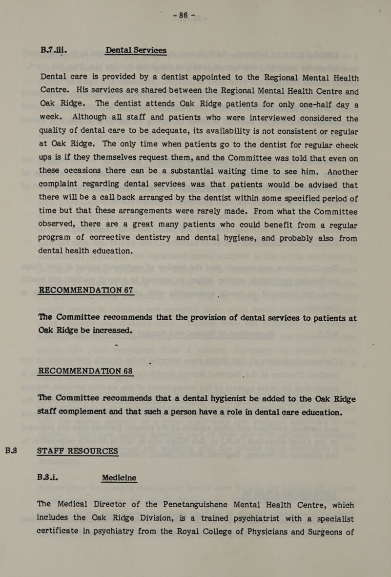 B38 B.7 eili. Dental Services Dental care is provided by a dentist appointed to the Regional Mental Health Centre. His services are shared between the Regional Mental Health Centre and Oak Ridge. The dentist attends Oak Ridge patients for only one-half day a week. Although all staff and patients who were interviewed considered the quality of dental care to be adequate, its availability is not consistent or regular at Oak Ridge. The only time when patients go to the dentist for regular check ups is if they themselves request them, and the Committee was told that even on these occasions there can be a substantial waiting time to see him. Another complaint regarding dental services was that patients would be advised that there will be a call back arranged by the dentist within some specified period of time but that these arrangements were rarely made. From what the Committee observed, there are a great many patients who could benefit from a regular program of corrective dentistry and dental hygiene, and probably also from dental health education. The Committee recommends that the provision of dental services to patients at Oak Ridge be increased. RECOMMENDATION 68 The Committee recommends that a dental hygienist be added to the Oak Ridge staff complement and that such a person have a role in dental care education. STAFF RESOURCES B.3.i. Medicine The Medical Director of the Penetanguishene Mental Health Centre, which includes the Oak Ridge Division, is a trained psychiatrist with a specialist certificate in psychiatry from the Royal College of Physicians and Surgeons of