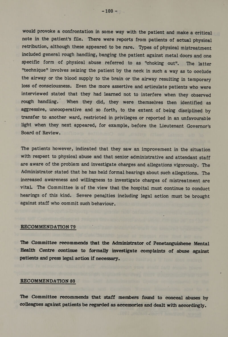 would provoke a confrontation in some way with the patient and make a critical note in the patient's file. There were reports from patients of actual physical retribution, although these appeared to be rare. Types of physical mistreatment included general rough handling, banging the patient against metal doors and one specific form of physical abuse referred to as choking out. The latter technique involves seizing the patient by the neck in such a way as to occlude the airway or the blood supply to the brain or the airway resulting in temporary loss of consciousness. Even the more assertive and articulate patients who were interviewed stated that they had learned not to interfere when they observed rough handling. When they did, they were themselves then identified as aggressive, uncooperative and so forth, to the extent of being disciplined by transfer to another ward, restricted in privileges or reported in an unfavourable light when they next appeared, for example, before the Lieutenant Governor's Board of Review. The patients however, indicated that they saw an improvement in the situation with respect to physical abuse and that senior administrative and attendant staff are aware of the problem and investigate charges and allegations vigorously. The Administrator stated that he has held formal hearings about such allegations. The increased awareness and willingness to investigate charges of mistreatment are vital. The Committee is of the view that the hospital must continue to conduct hearings of this kind. Severe penalties including legal action must be brought against staff who commit such behaviour. RECOMMENDATION 79 The Committee recommends that the Administrator of Penetanguishene Mental Health Centre continue to formally investigate complaints of abuse against patients and press legal action if necessary. RECOMMENDATION 80 The Committee recommends that staff members found to conceal abuses by colleagues against patients be regarded as accessories and dealt with accordingly.