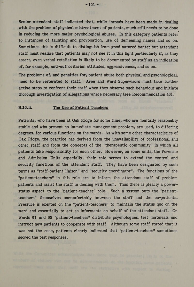 -10i 2 Senior attendant staff indicated that, while inroads have been made in dealing with the problem of physical mistreatment of patients, much still needs to be done in reducing the more major psychological abuses. In this category patients refer ‘to instances of taunting and provocation, use of demeaning names and so on. Sometimes this is difficult to distinguish from good natured banter but attendant staff must realize that patients may not see it in this light particularly if, as they assert, even verbal retaliation is likely to be documented by staff as an indication of, for example, anti-authoritarian attitudes, aggressiveness, and so on. The problems of, and penalties for, patient abuse both physical and psychological, need to be reiterated to staff. Area and Ward Supervisors must take further active steps to confront their staff when they observe such behaviour and initiate thorough investigation of allegations where necessary (see Recommendation 40). B.10.ii. The Use of Patient Teachers Patients, who have been at Oak Ridge for some time, who are mentally reasonably stable and who present no immediate management problem, are used, to differing degrees, for various functions on the wards. As with some other characteristics of Oak Ridge, the practice has derived from the unavailability of professional and other staff and from the concepts of the therapeutic community in which all patients take responsibility for each other. However, on some units, the Forensic and Admission Units especially, their role serves to extend the control and security functions of the attendant staff. They have been designated by such terms as staff-patient liaison and security coordinator. The functions of the patient-teachers in this role are to inform the attendant staff of problem patients and assist the staff in dealing with them. Thus there is clearly a power- status aspect to the patient-teacher role. Such a system puts the patient- teachers themselves uncomfortably between the staff and the co-patients. Pressure is exerted on the patient-teachers to maintain the status quo on the ward and essentially to act as informants on behalf of the attendant staff. On Wards 01 and 05 patient-teachers distribute psychological test materials and instruct new patients to cooperate with staff. Although some staff stated that it was not the case, patients clearly indicated that patient-teachers sometimes scored the test responses.