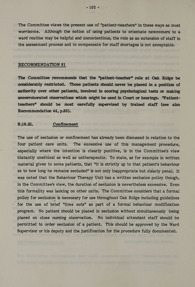 The Committee views the present use of patient-teachers in these ways as most worrisome. Although the notion of using patients to orientate newcomers to a ward routine may be helpful and uncontentious, the role as an extension of staff in the assessment process and to compensate for staff shortages is not acceptable. RECOMMENDATION 81 The Committee recommends that the patient-teacher role at Oak Ridge be considerably restricted. Those patients should. never be placed in a position of authority over other patients, involved in scoring psychological tests or making uncorroborated observations which might be used in Court or hearings. Patient- teachers should be most carefully supervised by trained staff (see also Recommendation 44, p.65). B.10.iii. Confinement The use of seclusion or confinement has already been discussed in relation to the four patient care units. The excessive use of this management procedure, especially where the intention is clearly punitive, is in the Committee's view blatantly unethical as well as untherapeutic. To state, as for example in written material given to some patients, that it is strictly up to that patient's behaviour as to how long he remains secluded is not only inappropriate but clearly penal. It was noted that the Behaviour Therapy Unit has a written seclusion policy though, in the Committee's view, the duration of seclusion is nevertheless excessive. Even this formality was lacking on other units. The Committee considers that a formal policy for seclusion is necessary for use throughout Oak Ridge including guidelines for the use of brief time outs as part of a formal behaviour modification program. No patient should be placed in seclusion without simultaneously being placed on close nursing observation. No individual attendant staff should be permitted to order seclusion of a patient. This should be approved by the Ward Supervisor or his deputy and the justification for the procedure fully documented.