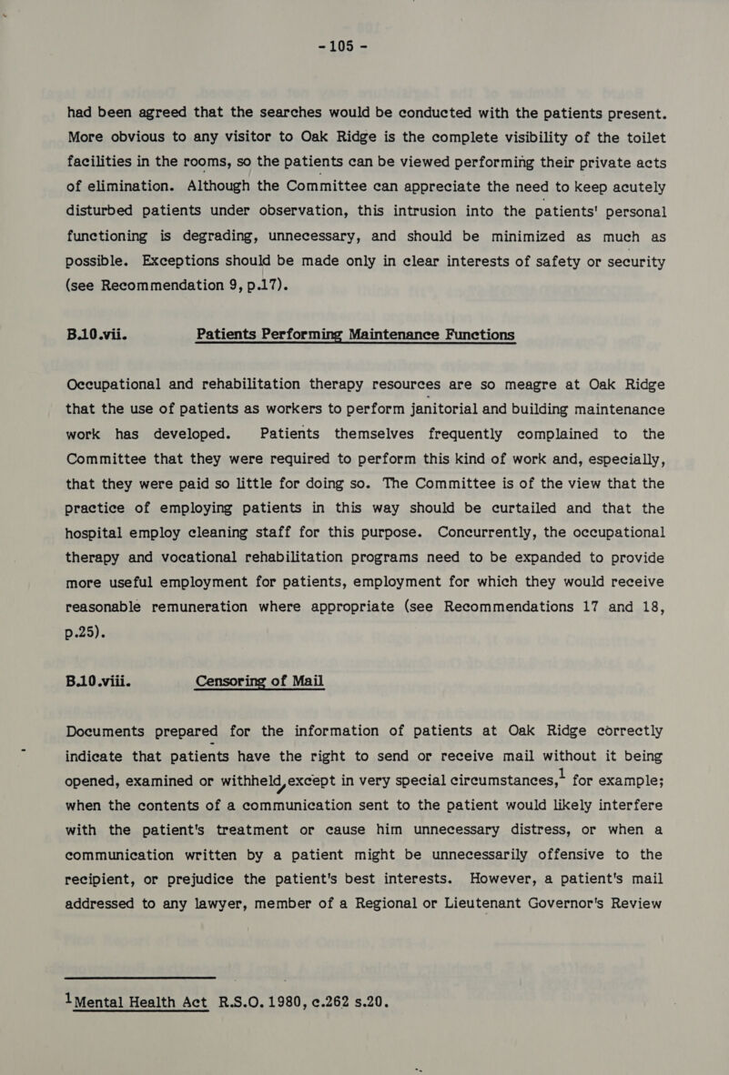 had been agreed that the searches would be conducted with the patients present. More obvious to any visitor to Oak Ridge is the complete visibility of the toilet facilities in the rooms, so the patients can be viewed performing their private acts of elimination. Although the Committee can appreciate the need to keep acutely disturbed patients under observation, this intrusion into the patients’ personal functioning is degrading, unnecessary, and should be minimized as much as possible. Exceptions should be made only in clear interests of safety or security (see Recommendation 9, p.17). B.10.vii. Patients Performing Maintenance Functions Occupational and rehabilitation therapy resources are so meagre at Oak Ridge that the use of patients as workers to perform janitorial and building maintenance work has developed. Patients themselves frequently complained to the Committee that they were required to perform this kind of work and, especially, that they were paid so little for doing so. The Committee is of the view that the practice of employing patients in this way should be curtailed and that the hospital employ cleaning staff for this purpose. Concurrently, the occupational therapy and vocational rehabilitation programs need to be expanded to provide more useful employment for patients, employment for which they would receive reasonable remuneration where appropriate (see Recommendations 17 and 18, p25); B.10.viii. Censoring of Mail Documents prepared for the information of patients at Oak Ridge correctly indicate that patients have the right to send or receive mail without it being opened, examined or withheld, except in very special circumstances, for example; when the contents of a communication sent to the patient would likely interfere with the patient's treatment or cause him unnecessary distress, or when a communication written by a patient might be unnecessarily offensive to the recipient, or prejudice the patient's best interests. However, a patient's mail addressed to any lawyer, member of a Regional or Lieutenant Governor's Review 1Mental Health Act R.S.O. 1980, ¢.262 s.20.