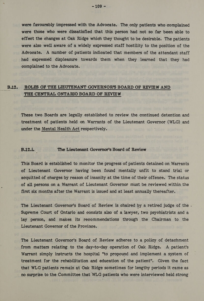 -109)= were favourably impressed with the Advocate. The only patients who complained were those who were dissatisfied that this person had not so far been able to effect the changes at Oak Ridge which they thought to be desirable. The patients were also well aware of a widely expressed staff hostility to the position of the Advocate. A number of patients indicated that members of the attendant staff had expresséd displeasure towards them when they learned that they had complained to the Advocate. THE CENTRAL ONTARIO BOARD OF REVIEW These two Boards are legally established to review the continued detention and treatment of patients held on Warrants of the Lieutenant Governor (WLG) and under the Mental Health Act respectively. B.iZsk The Lieutenant Governor's Board of Review of Lieutenant Governor having been found mentally unfit to stand trial or acquitted of charges by reason of insanity at the time of their offence. The status of all persons on a Warrant of Lieutenant Governor must be reviewed within the first six months after the Warrant is issued and at least annually thereafter. The Lieutenant Governor's Board of Review is chaired by a retired judge of the Supreme Court of Ontario and consists also of a lawyer, two psychiatrists and a lay person, and makes its recommendations through the Chairman to the Lieutenant Governor of the Province. The Lieutenant Governor's Board of Review adheres to a policy of detachment from matters relating to the day-to-day operation of Oak Ridge. A patient's Warrant simply instructs the hospital to propound and implement a system of treatment for the rehabilitation and education of the patient. Given the fact that WLG patients remain at Oak Ridge sometimes for lengthy periods it came as no surprise to the Committee that WLG patients who were interviewed held strong