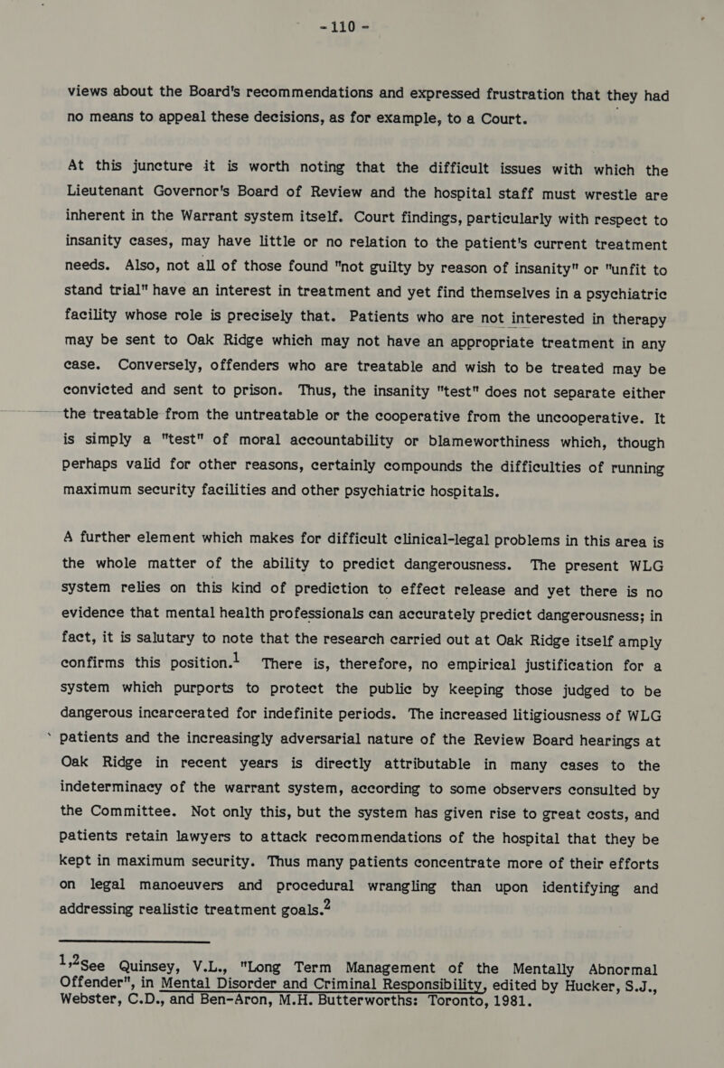 views about the Board's recommendations and expressed frustration that they had no means to appeal these decisions, as for example, to a Court. At this juncture it is worth noting that the difficult issues with which the Lieutenant Governor's Board of Review and the hospital staff must wrestle are inherent in the Warrant system itself. Court findings, particularly with respect to insanity cases, may have little or no relation to the patient's current treatment needs. Also, not all of those found not guilty by reason of insanity or unfit to stand trial have an interest in treatment and yet find themselves in a psychiatric facility whose role is precisely that. Patients who are not interested in therapy may be sent to Oak Ridge which may not have an appropriate treatment in any case. Conversely, offenders who are treatable and wish to be treated may be convicted and sent to prison. Thus, the insanity test does not separate either the treatable from the untreatable or the cooperative from the uncooperative. It is simply a test of moral accountability or blameworthiness which, though perhaps valid for other reasons, certainly compounds the difficulties of running maximum security facilities and other psychiatric hospitals. A further element which makes for difficult clinieal-legal problems in this area is the whole matter of the ability to predict dangerousness. The present WLG system relies on this kind of prediction to effect release and yet there is no evidence that mental health professionals can accurately predict dangerousness; in fact, it is salutary to note that the research carried out at Oak Ridge itself amply confirms this position.+ There is, therefore, no empirical justification for a system which purports to protect the public by keeping those judged to be dangerous incarcerated for indefinite periods. The increased litigiousness of WLG ‘ patients and the increasingly adversarial nature of the Review Board hearings at Oak Ridge in recent years is directly attributable in many cases to the indeterminacy of the warrant system, according to some observers consulted by the Committee. Not only this, but the system has given rise to great eosts, and patients retain lawyers to attack recommendations of the hospital that they be kept in maximum security. Thus many patients concentrate more of their efforts on legal manoeuvers and procedural wrangling than upon identifying and addressing realistic treatment goals.”  1,2S¢¢ Quinsey, V.L., Long Term Management of the Mentally Abnormal Offender, in Mental Disorder and Criminal Responsibility, edited by Hucker, S.J., Webster, C.D., and Ben-Aron, M.H. Butterworths: Toronto, 1981.