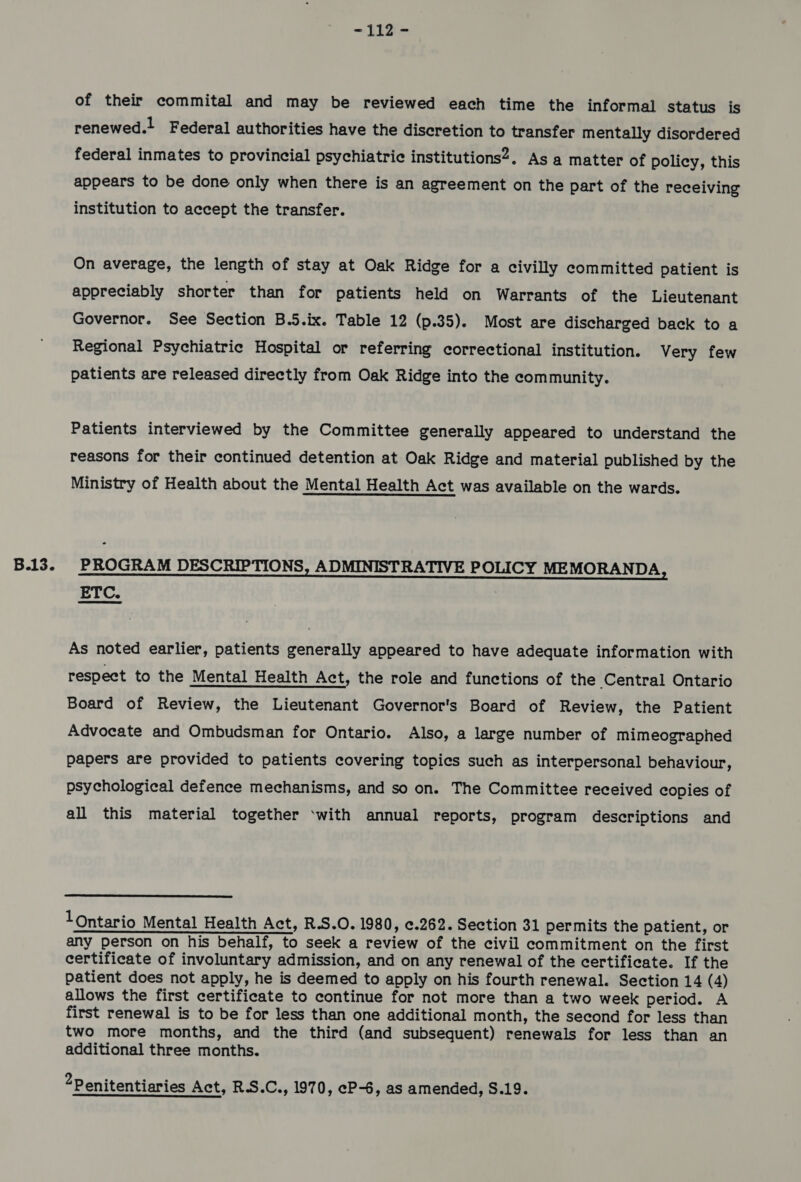 of their commital and may be reviewed each time the informal Status is renewed.! Federal authorities have the discretion to transfer mentally disordered federal inmates to provincial psychiatric institutions?. As a matter of policy, this appears to be done only when there is an agreement on the part of the receiving institution to accept the transfer. On average, the length of stay at Oak Ridge for a civilly committed patient is appreciably shorter than for patients held on Warrants of the Lieutenant Governor. See Section B.5.ix. Table 12 (p.35). Most are discharged back to a Regional Psychiatric Hospital or referring correctional institution. Very few patients are released directly from Oak Ridge into the community. Patients interviewed by the Committee generally appeared to understand the reasons for their continued detention at Oak Ridge and material published by the Ministry of Health about the Mental Health Act was available on the wards. eee EN EE IU RAINES ETC. As noted earlier, patients generally appeared to have adequate information with respect to the Mental Health Act, the role and functions of the Central Ontario Board of Review, the Lieutenant Governor's Board of Review, the Patient Advocate and Ombudsman for Ontario. Also, a large number of mimeographed papers are provided to patients covering topics such as interpersonal behaviour, psychological defence mechanisms, and so on. The Committee received copies of all this material together ‘with annual reports, program descriptions and  1Ontario Mental Health Act, R.S.O. 1980, ¢.262. Section 31 permits the patient, or any person on his behalf, to seek a review of the civil commitment on the first certificate of involuntary admission, and on any renewal of the certificate. If the patient does not apply, he is deemed to apply on his fourth renewal. Section 14 (4) allows the first certificate to continue for not more than a two week period. A first renewal is to be for less than one additional month, the second for less than two more months, and the third (and subsequent) renewals for less than an additional three months. 2Penitentiaries Act, R.S.C., 1970, eP-6, as amended, S.19.