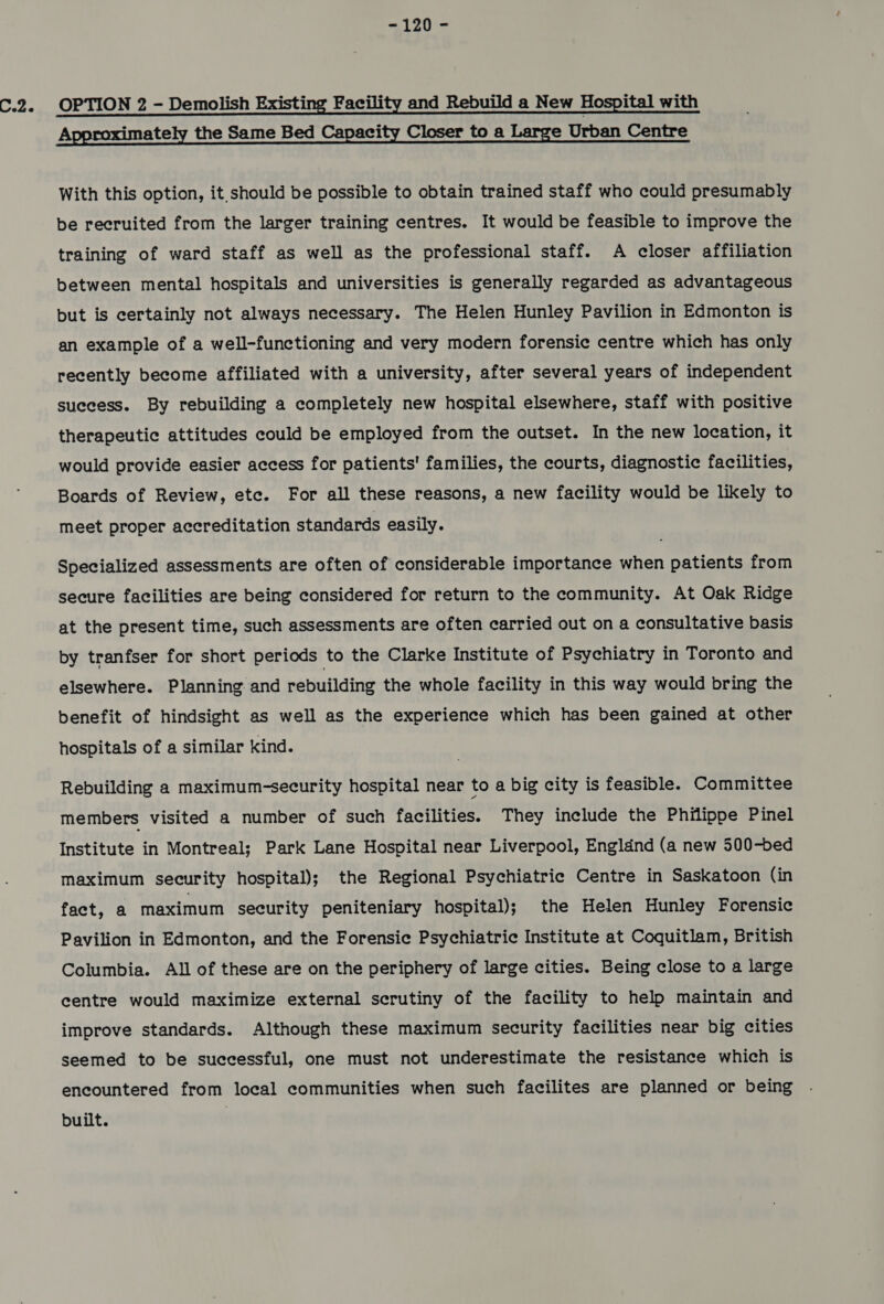 ~120 = C.2. OPTION 2 - Demolish Existing Facility and Rebuild a New Hospital with Approximately the Same Bed Capacity Closer to a Large Urban Centre With this option, it. should be possible to obtain trained staff who could presumably be recruited from the larger training centres. It would be feasible to improve the training of ward staff as well as the professional staff. A closer affiliation between mental hospitals and universities is generally regarded as advantageous but is certainly not always necessary. The Helen Hunley Pavilion in Edmonton is an example of a well-functioning and very modern forensic centre which has only recently become affiliated with a university, after several years of independent success. By rebuilding a completely new hospital elsewhere, staff with positive therapeutic attitudes could be employed from the outset. In the new location, it would provide easier access for patients' families, the courts, diagnostic facilities, Boards of Review, etc. For all these reasons, a new facility would be likely to meet proper accreditation standards easily. Specialized assessments are often of considerable importance when patients from secure facilities are being considered for return to the community. At Oak Ridge at the present time, such assessments are often carried out on a consultative basis by tranfser for short periods to the Clarke Institute of Psychiatry in Toronto and elsewhere. Planning and rebuilding the whole facility in this way would bring the benefit of hindsight as well as the experience which has been gained at other hospitals of a similar kind. Rebuilding a maximum-security hospital near to a big city is feasible. Committee members visited a number of such facilities. They include the Philippe Pinel Institute in Montreal; Park Lane Hospital near Liverpool, Engldnd (a new 500-bed maximum security hospital); the Regional Psychiatrie Centre in Saskatoon (in fact, a maximum security peniteniary hospital); the Helen Hunley Forensic Pavilion in Edmonton, and the Forensic Psychiatric Institute at Coquitlam, British Columbia. All of these are on the periphery of large cities. Being close to a large centre would maximize external scrutiny of the facility to help maintain and improve standards. Although these maximum security facilities near big cities seemed to be successful, one must not underestimate the resistance which is encountered from local communities when such facilites are planned or being built.