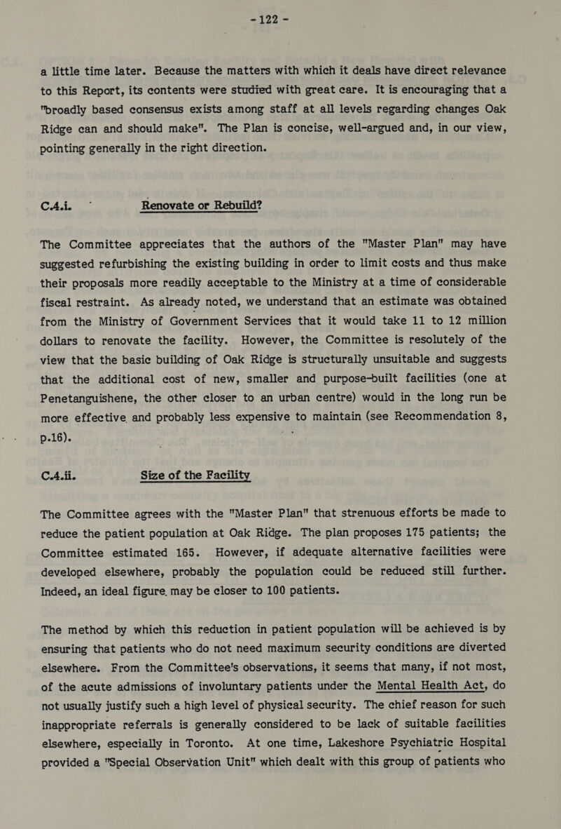 -122 - a little time later. Because the matters with which it deals have direct relevance to this Report, its contents were studied with great care. It is encouraging that a broadly based consensus exists among staff at all levels regarding changes Oak Ridge can and should make. The Plan is concise, well-argued and, in our view, pointing generally in the right direction. CAS Renovate or Rebuild? The Committee appreciates that the authors of the Master Plan” may have suggested refurbishing the existing building in order to limit costs and thus make their proposals more readily acceptable to the Ministry at a time of considerable fiscal restraint. As already noted, we understand that an estimate was obtained from the Ministry of Government Services that it would take 11 to 12 million dollars to renovate the facility. However, the Committee is resolutely of the view that the basie building of Oak Ridge is structurally unsuitable and suggests that the additional cost of new, smaller and purpose-built facilities (one at Penetanguishene, the other closer to an urban centre) would in the long run be more effective and probably less expensive to maintain (see Recommendation 8, p.16). “ae C.A.ii. Size of the Facility The Committee agrees with the Master Plan that strenuous efforts be made to reduce the patient population at Oak Ridge. The plan proposes 175 patients; the Committee estimated 165. However, if adequate alternative facilities were developed elsewhere, probably the population could be reduced still further. Indeed, an ideal figure. may be closer to 100 patients. The method by which this reduction in patient population will be achieved is by ensuring that patients who do not need maximum security conditions are diverted elsewhere. From the Committee's observations, it seems that many, if not most, of the acute admissions of involuntary patients under the Mental Health Act, do not usually justify such a high level of physical security. The chief reason for such inappropriate referrals is generally considered to be lack of suitable facilities elsewhere, especially in Toronto. At one time, Lakeshore Psychiatrie Hospital provided a Special Observation Unit which dealt with this group of patients who