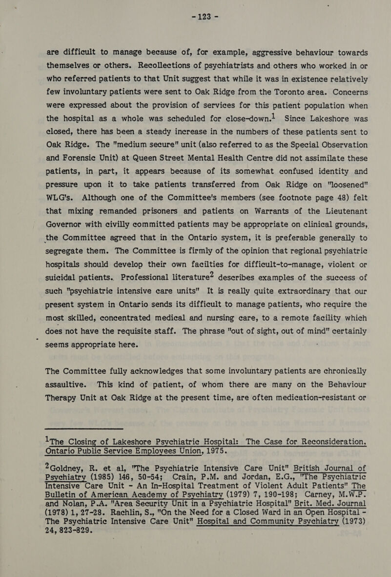 123) are difficult to manage because of, for example, aggressive behaviour towards themselves or others. Recollections of psychiatrists and others who worked in or who referred patients to that Unit suggest that while it was in existence relatively few involuntary patients were sent to Oak Ridge from the Toronto area. Concerns were expressed about the provision of services for this patient population when the hospital as a whole was scheduled for close-down.t Since Lakeshore was closed, there has been a steady increase in the numbers of these patients sent to Oak Ridge. The medium secure unit (also referred to as the Special Observation and Forensic Unit) at Queen Street Mental Health Centre did not assimilate these patients, in part, it appears because of its somewhat confused identity and pressure upon it to take patients transferred from Oak Ridge on loosened WLG's. Although one of the Committee's members (see footnote page 48) felt that mixing remanded prisoners and patients on Warrants of the Lieutenant Governor with civilly committed patients may be appropriate on clinical grounds, the Committee agreed that in the Ontario system, it is preferable generally to segregate them. The Committee is firmly of the opinion that regional psychiatric hospitals should develop their own facilties for difficult-to-manage, violent or suicidal patients. Professional literature? describes examples of the success of such psychiatrie intensive care units It is really quite extraordinary that our present system in Ontario sends its difficult to manage patients, who require the most skilled, concentrated medical and nursing care, to a remote facility which does not have the requisite staff. The phrase out of sight, out of mind certainly seems appropriate here. The Committee fully acknowledges that some involuntary patients are chronically assaultive. This kind of patient, of whom there are many on the Behaviour Therapy Unit at Oak Ridge at the present time, are often medication-resistant or lThe Closing of Lakeshore Psychiatrie Hospital: The Case for Reconsideration, Ontario Public Service Employees Union, 1975. 2 Goldney, R. et al, The Psychiatric Intensive Care Unit British Journal of Psychiatry (1985) 146, 50-54; Crain, P.M. and Jordan, E.G., The Psychiatric Intensive Care Unit - An In-Hospital Treatment of Violent Adult Patients The Bulletin of American Academy of Psychiatry (1979) 7, 190-198; Carney, M.W.P. and Nolan, P.A. Area Security Unit in a Psychiatric Hospital Brit. Med. Journal (1978) 1, 27-28. Rachlin, S., On the Need for a Closed Ward in an Open Hospital - The Psychiatric Intensive Care Unit Hospital and Community Psychiatry (1973) 24, 823-829.