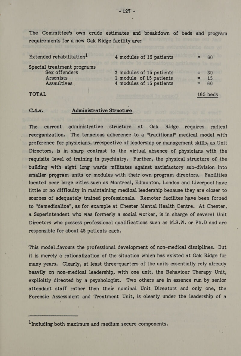 wisi The Committee's own crude estimates and breakdown of beds and program requirements for a new Oak Ridge facility are: Extended rehabilitation! 4 modules of 15 patients = 60 Special treatment programs Sex offenders 2 modules of 15 patients = 30 Arsonists 1 module of 15 patients aes Assaultives . 4 modules of 15 patients = 60 TOTAL 165 beds C.A.v. Administrative Structure The current administrative structure at Oak Ridge requires radical reorganization. The tenacious adherence to a traditional medical model with preference for physicians, irrespective of leadership or management skills, as Unit Directors, is in sharp contrast to the virtual absence of physicians with the requisite level of training in psychiatry. Further, the physical structure of the building with eight long wards militates against satisfactory sub-division into smaller program units or modules with their own program directors. Facilities located near large cities such as Montreal, Edmonton, London and Liverpool have little or no difficulty in maintaining medical leadership because they are closer to sources of adequately trained professionals. Remoter facilites have been forced to demedicalize, as for example at Chester Mental Health Centre. At Chester, a Superintendent who was formerly a social worker, is in charge of several Unit Directors who possess professional qualifications such as M.S.W. or Ph.D and are responsible for about 45 patients each. This model.favours the professional development of non-medical disciplines. But it is merely a rationalization of the situation which has existed at Oak Ridge for many years. Clearly, at least three-quarters of the units essentially rely already heavily on non-medical leadership, with one unit, the Behaviour Therapy Unit, explicitly directed by a psychologist. Two others are in essence run by senior attendant staff rather than their nominal Unit Directors and only one, the Forensic Assessment and Treatment Unit, is clearly under the leadership of a lineluding both maximum and medium secure components.