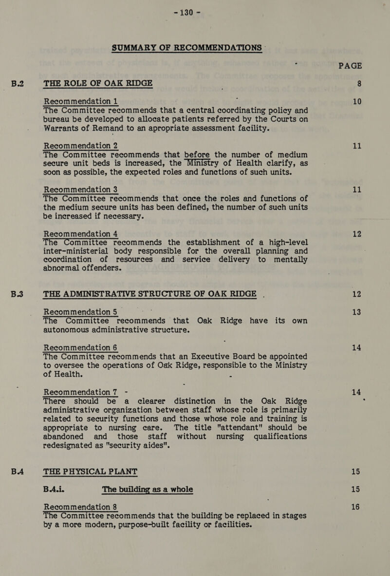 B3 BA - 130 - SUMMARY OF RECOMMENDATIONS © THE ROLE OF OAK RIDGE Recommendation 1 The Committee recommends that a central coordinating policy and bureau be developed to allocate patients referred by the Courts on Warrants of Remand to an apropriate assessment facility. Recommendation 2 The Committee recommends that before the number of medium secure unit beds is increased, the Ministry of Health clarify, as soon as possible, the expected roles and functions of such units. Recommendation 3 The Committee recommends that once the roles and functions of the medium secure units has been defined, the number of such units be increased if necessary. Recommendation 4 The Committee recommends the establishment of a high-level inter-ministerial body responsible for the overall planning and coordination of resources and service delivery to mentally abnormal offenders. THE ADMINISTRATIVE STRUCTURE OF OAK RIDGE . Recommendation 5 hai | The Committee recommends that Oak Ridge have its own autonomous administrative structure. Recommendation 6 The Committee recommends that an Executive Board be appointed to oversee the operations of Oak Ridge, responsible to the Ministry of Health. q Recommendation 7 - There should be a clearer distinction in the Oak Ridge administrative organization between staff whose role is primarily related to security functions and those whose role and training is appropriate to nursing care. The title attendant should be abandoned and those staff without nursing qualifications redesignated as security aides. THE PHYSICAL PLANT BA.i. The building as a whole The Committee recommends that the building be replaced in stages by a more modern, purpose-built facility or facilities. PAGE 10 11 11 12 12 13 14 14 15 15