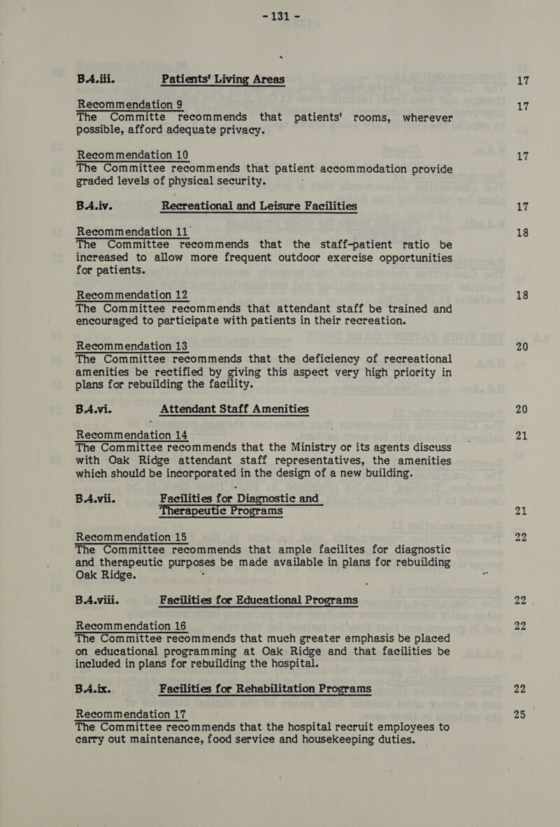 -jAsL = » BA. iii. Patients' Living Areas Recommendation 9 The Committe recommends that patients’ rooms, wherever possible, afford adequate privacy. Recommendation 10 The Committee recommends that patient accommodation provide graded levels of physical security. . BA.iv. Recreational and Leisure Facilities Recommendation 11 The Committee recommends that the staff-patient ratio be increased to allow more frequent outdoor exercise opportunities for patients. Recommendation 12 The Committee recommends that attendant staff be trained and encouraged to participate with patients in their recreation. Recommendation 13 The Committee recommends that the deficiency of recreational amenities be rectified by giving this aspect very high priority in plans for rebuilding the facility. BA.vi. Attendant Staff Amenities Recommendation 14 The Committee recommends that the Ministry or its agents discuss with Oak Ridge attendant staff representatives, the amenities which should be incorporated in the design of a new building. BA.vii. Facilities for Diagnostic and Therapeutic Programs Recommendation 15 The Committee recommends that ample facilites for diagnostic and therapeutic purposes be made available in plans for rebuilding Oak Ridge. 3 BA.viii. Facilities for Educational Programs Recommendation 16 The Committee recommends that much greater emphasis be placed on educational programming at Oak Ridge and that facilities be included in plans for rebuilding the hospital. BA. ix. Facilities for Rehabilitation Programs Recommendation 17 The Committee recommends that the hospital recruit employees to carry out maintenance, food service and housekeeping duties. LT 17 17 17 18 18 20 20 21 21 22 22 22 22 25
