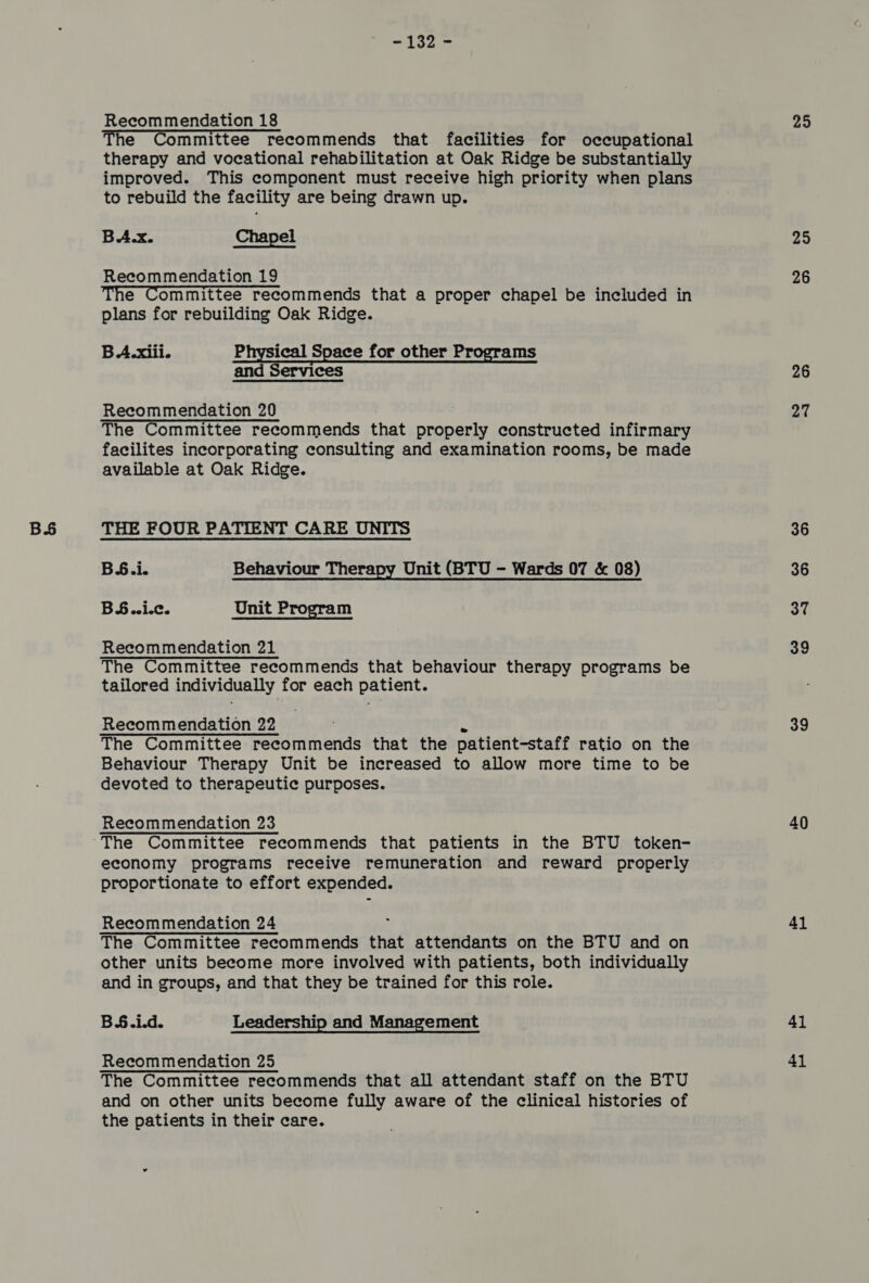 BS The Committee recommends that facilities for occupational therapy and vocational rehabilitation at Oak Ridge be substantially improved. This component must receive high priority when plans to rebuild the facility are being drawn up. BA.x. Chapel Recommendation 19 The Committee recommends that a proper chapel be included in plans for rebuilding Oak Ridge. BA.xiii. Physical Space for other Programs and Services The Committee recommends that properly constructed infirmary facilites incorporating consulting and examination rooms, be made available at Oak Ridge. THE FOUR PATIENT CARE UNITS BS.i. Behaviour Therapy Unit (BTU - Wards 07 &amp; 08) BS..i.¢. Unit Program Recommendation 21 The Committee recommends that behaviour therapy programs be tailored individually for each patient. The Committee peau ith erids that the patient-staff ratio on the Behaviour Therapy Unit be increased to allow more time to be devoted to therapeutic purposes. economy programs receive remuneration and reward properly proportionate to effort expended. Recommendation 24 ; The Committee recommends that attendants on the BTU and on other units become more involved with patients, both individually and in groups, and that they be trained for this role. B§.i.d. Leadership and Management Recommendation 25 The Committee recommends that all attendant staff on the BTU and on other units become fully aware of the clinical histories of the patients in their care. 25 26 26 36 36 37 39 39 40 41 41 41