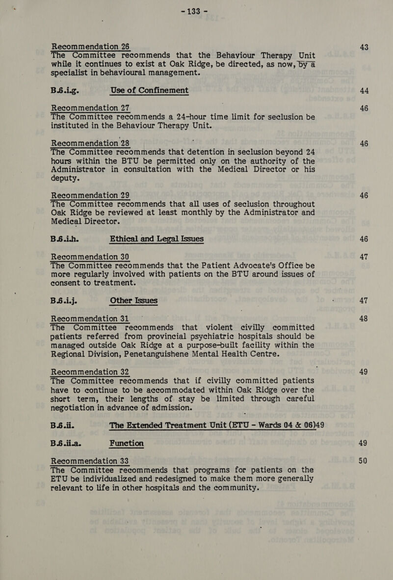 = 135/~ Recommendation 26 The Committee recommends that the Behaviour Therapy Unit while it continues to exist at Oak Ridge, be directed, as now, by 4 specialist in behavioural management. BS6.i.g. Use of Confinement Recommendation 27 The Committee recommends a 24-hour time limit for seclusion be instituted in the Behaviour Therapy Unit. Recommendation 28 The Committee recommends that detention in seclusion beyond 24 hours within the BTU be permitted only on the authority of the Administrator in consultation with the Medical Director or his deputy. Recommendation 29 The Committee recommends that all uses of seclusion throughout Oak Ridge be reviewed at least monthly by the Administrator and Medical Director. B6.i.h. Ethical and Legal Issues Recommendation 30 The Committee recommends that the Patient Advocate's Office be more regularly involved with patients on the BTU around issues of consent to treatment. BS.i.j. Other Issues Recommendation 31 The Committee recommends that violent civilly committed patients referred from provincial psychiatric hospitals should be managed outside Oak Ridge at a purpose-built facility within the Regional Division, Penetanguishene Mental Health Centre. Recommendation 32 The Committee recommends that if civilly committed patients have to continue to be accommodated within Oak Ridge over the shert term, their lengths of stay be limited through careful negotiation in advance of admission. BS.ii.a. Function Recommendation 33 The Committee recommends that programs for patients on the ETU be individualized and redesigned to make them more generally relevant to life in other hospitals and the community. 43 44 46 46 46 46 47 47 48 49 49 30