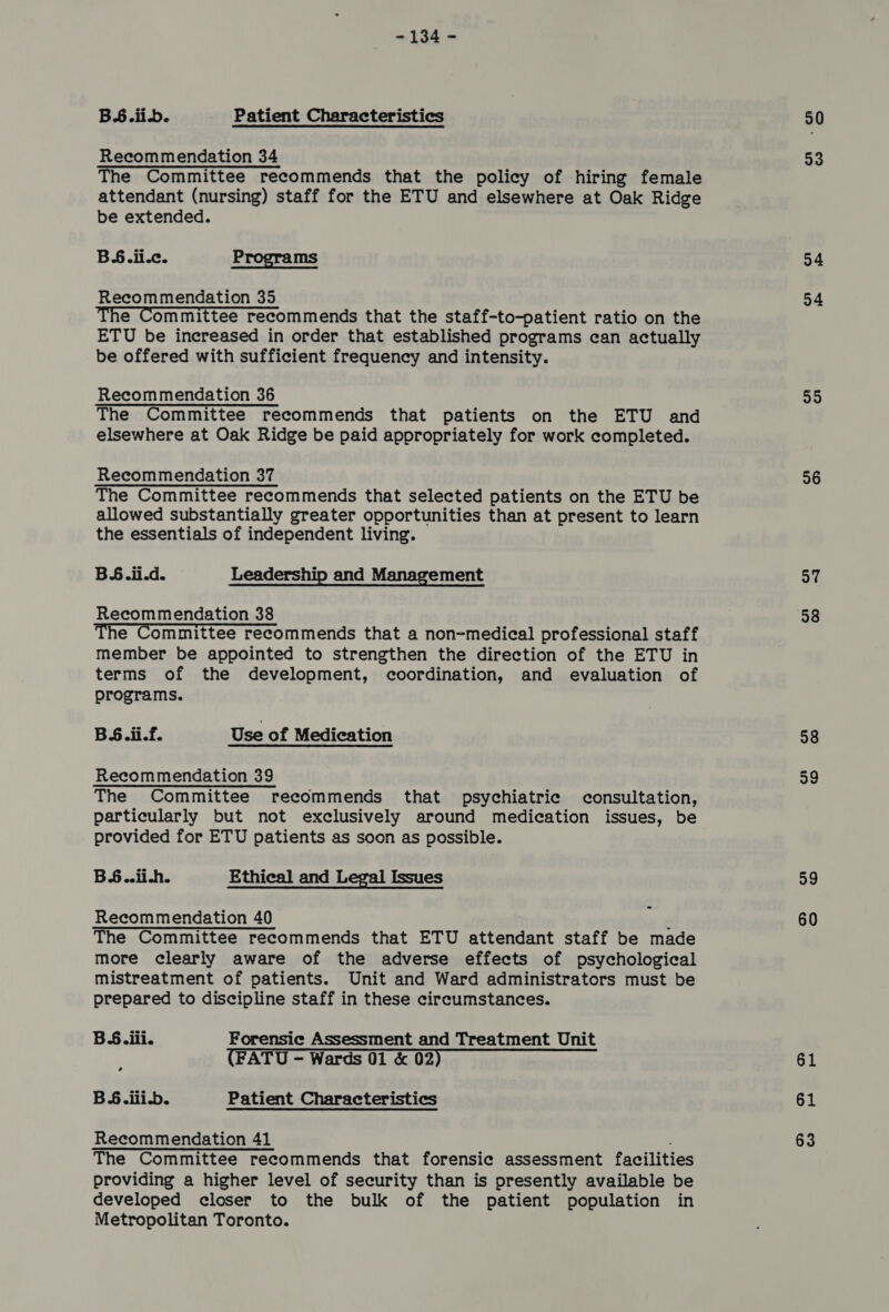 BS.iib. Patient Characteristics Recommendation 34 The Committee recommends that the policy of hiring female attendant (nursing) staff for the ETU and elsewhere at Oak Ridge be extended. B§.ii.c. Programs Recommendation 35 The Committee recommends that the staff-to-patient ratio on the ETU be increased in order that established programs can actually be offered with sufficient frequency and intensity. Recommendation 36 The Committee recommends that patients on the ETU and elsewhere at Oak Ridge be paid appropriately for work completed. Recommendation 37 The Committee recommends that selected patients on the ETU be allowed substantially greater opportunities than at present to learn the essentials of independent living. BS.ii.d. Leadership and Management Recommendation 38 The Committee recommends that a non-medical professional staff member be appointed to strengthen the direction of the ETU in terms of the development, coordination, and evaluation of programs. BS.ii.f. Use of Medication Recommendation 39 The Committee recommends that psychiatric consultation, particularly but not exclusively around medication issues, be provided for ETU patients as soon as possible. BS..ii.h. Ethical and Legal Issues Recommendation 40 The Committee recommends that ETU erreant staff be made more clearly aware of the adverse effects of psychological mistreatment of patients. Unit and Ward administrators must be prepared to discipline staff in these circumstances. BS. iii. Forensic Assessment and Treatment Unit (FATU — Wards 01 & 02) B SH. ili-b. Patient Characteristics Recommendation 41 The Committee recommends that forensic assessment facilities providing a higher level of security than is presently available be developed closer to the bulk of the patient population in Metropolitan Toronto. 30 93 34 24 35 26 a7 98 98 39 29 60 61 61 63
