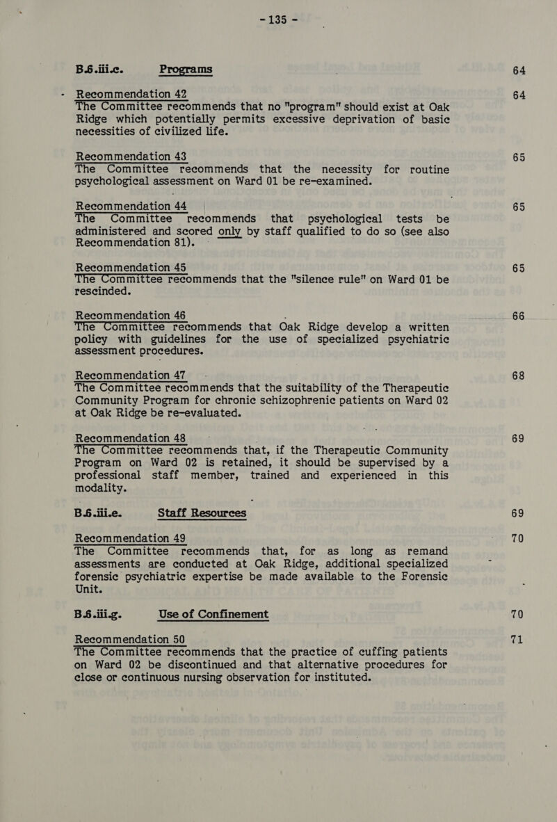 BS. ili.c. Programs Recommendation 42 The Committee recommends that no program should exist at Oak Ridge which potentially permits excessive deprivation of basic necessities of civilized life. Recommendation 43 The Committee recommends that the necessity for routine psychological assessment on Ward 01 be re-examined. Recommendation 44 The Committee recommends that psychological tests be administered and scored only by staff qualified to do so (see also Recommendation 81). — Recommendation 45 The Committee recommends that the silence rule on Ward 01 be rescinded. Recommendation 46 : The Committee recommends that Oak Ridge develop a written policy with guidelines for the use of specialized psychiatric assessment procedures. Recommendation 47 The Committee recommends that the suitability of the Therapeutic Community Program for chronic schizophrenic patients on Ward 02 at Oak Ridge be re-evaluated. Recommendation 48 . The Committee recommends that, if the Therapeutic Community Program on Ward 02 is retained, it should be supervised by a professional staff member, trained and experienced in this modality. Bete: Staff Resources Recommendation 49 The Committee recommends that, for as long as remand assessments are conducted at Oak Ridge, additional specialized forensic psychiatric expertise be made available to the Forensic Unit. BS.iii-g. Use of Confinement Recommendation 50 The Committee recommends that the practice of cuffing patients on Ward 02 be discontinued and that alternative procedures for close or continuous nursing observation for instituted. 64 64 65 65 65 68 69 69 70 70 ful