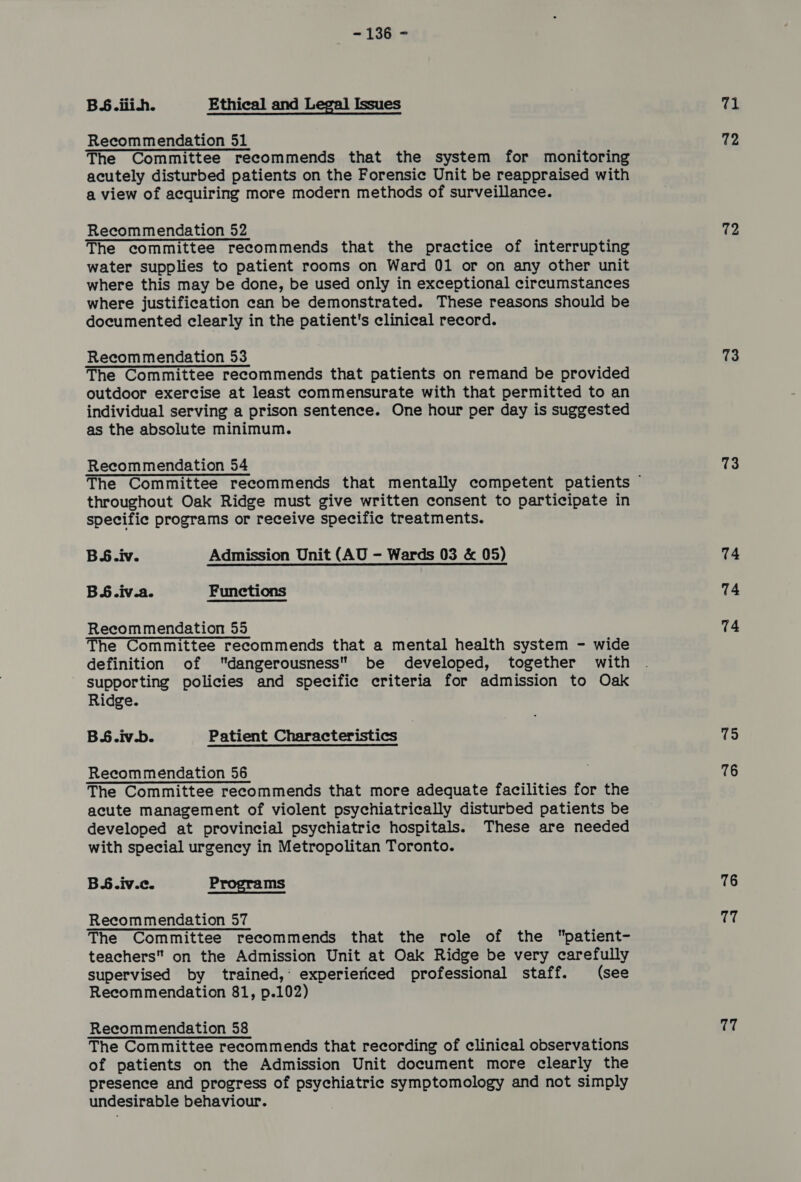 BS. iiih. Ethical and Legal Issues Recommendation 51 The Committee recommends that the system for monitoring acutely disturbed patients on the Forensic Unit be reappraised with a view of acquiring more modern methods of surveillance. Recommendation 52 The committee recommends that the practice of interrupting water supplies to patient rooms on Ward 01 or on any other unit where this may be done, be used only in exceptional circumstances where justification can be demonstrated. These reasons should be documented clearly in the patient's clinical record. Recommendation 53 The Committee recommends that patients on remand be provided outdoor exercise at least commensurate with that permitted to an individual serving a prison sentence. One hour per day is suggested as the absolute minimum.  Recommendation 54 throughout Oak Ridge must give written consent to participate in specific programs or receive specific treatments. BS.iv. Admission Unit (AU - Wards 03 &amp; 05) BS.iv.a. Functions Recommendation 55 The Committee recommends that a mental health system - wide definition of dangerousness be developed, together with - supporting policies and specific criteria for admission to Oak Ridge. BS§.iv.b. Patient Characteristics Recommendation 56 The Committee recommends that more adequate facilities for the acute management of violent psychiatrically disturbed patients be developed at provincial psychiatric hospitals. These are needed with special urgency in Metropolitan Toronto. BS.iv.c. Programs Recommendation 57 The Committee recommends that the role of the patient- teachers on the Admission Unit at Oak Ridge be very carefully supervised by trained,’ experiericed professional staff. (see Recommendation 81, p.102) Recommendation 58 The Committee recommends that recording of clinical observations of patients on the Admission Unit document more clearly the presence and progress of psychiatric symptomology and not simply undesirable behaviour. at 72 72 73 73 74 74 14 75 76 76 fH 77
