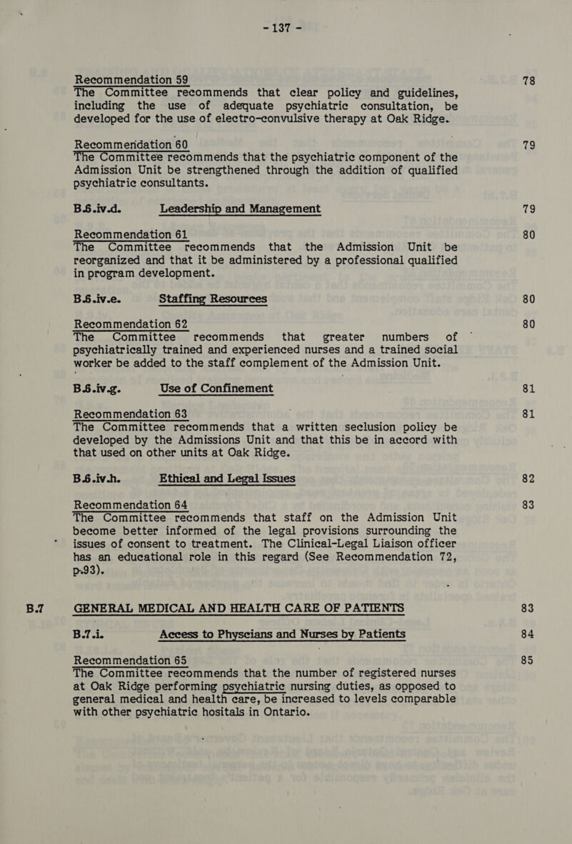 ~ Pode Recommendation 59 The Committee recommends that clear policy and guidelines, including the use of adequate psychiatric consultation, be developed for the use of electro-convulsive therapy at Oak Ridge. Recommendation 60 The Committee recommends that the psychiatric component of the Admission Unit be strengthened through the addition of qualified psychiatric consultants. BS.iv.d. Leadership and Management Recommendation 61 The Committee recommends that the Admission Unit be reorganized and that it be administered by a professional qualified in program development. BS.iv.e. Staffing Resources Recommendation 62 The Committee recommends that greater numbers of psychiatrically trained and experienced nurses and a trained social worker be added to the staff complement of the Admission Unit. BS.iv.g. Use of Confinement Recommendation 63 The Committee recommends that a written seclusion policy be developed by the Admissions Unit and that this be in accord with that used on other units at Oak Ridge. B.6.iv-h. Ethical and Legal Issues Recommendation 64 The Committee recommends that staff on the Admission Unit become better informed of the legal provisions surrounding the issues of consent to treatment. The Clinical-Legal Liaison officer has an educational role in this regard (See Recommendation 72, p93). GENERAL MEDICAL AND HEALTH CARE OF PATIENTS Beicis Access to Physcians and Nurses by Patients Recommendation 65 The Committee recommends that the number of registered nurses at Oak Ridge performing psychiatric nursing duties, as opposed to general medical and health care, be increased to levels comparable with other psychiatric hositals in Ontario. 78 oe 79 80 80 80 81 81 82 83 83 84 85