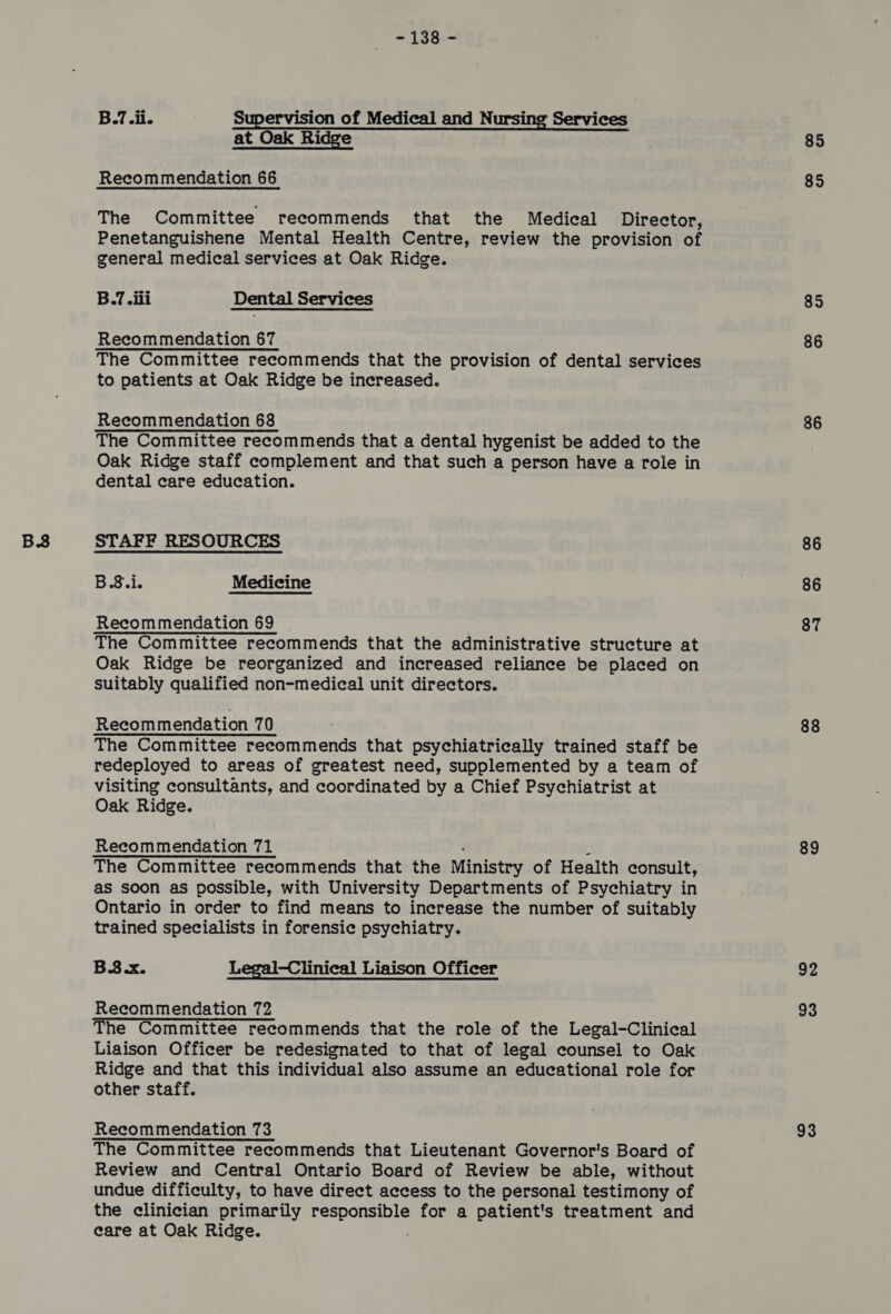 py pe Supervision of Medical and Nursing Services at Oak Ridge The Committee recommends that the Medical Director, Penetanguishene Mental Health Centre, review the provision of general medical services at Oak Ridge. B.7.ili Dental Services The Committee recommends that the provision of dental services to patients at Oak Ridge be increased. The Committee recommends that a dental hygenist be added to the Oak Ridge staff complement and that such a person have a role in dental care education. B.8.i. Medicine Recommendation 69 Oak Ridge be reorganized and increased reliance be placed on suitably qualified non-medical unit directors. The Committee recommends that psychiatrically trained staff be redeployed to areas of greatest need, supplemented by a team of visiting consultants, and coordinated by a Chief Psychiatrist at Oak Ridge. The Committee recommends that the Ministry of Health consult, as soon as possible, with University Departments of Psychiatry in Ontario in order to find means to increase the number of suitably trained specialists in forensic psychiatry. B.3.x. Legal-Clinical Liaison Officer Recommendation 72 The Committee recommends that the role of the Legal-Clinical Liaison Officer be redesignated to that of legal counsel to Oak Ridge and that this individual also assume an educational role for other staff. Recommendation 73 The Committee recommends that Lieutenant Governor's Board of Review and Central Ontario Board of Review be able, without undue difficulty, to have direct access to the personal testimony of the clinician primarily dag a for a patient's treatment and eare at Oak Ridge. 85 85 85 86 86 86 87 88 89 92 93 93