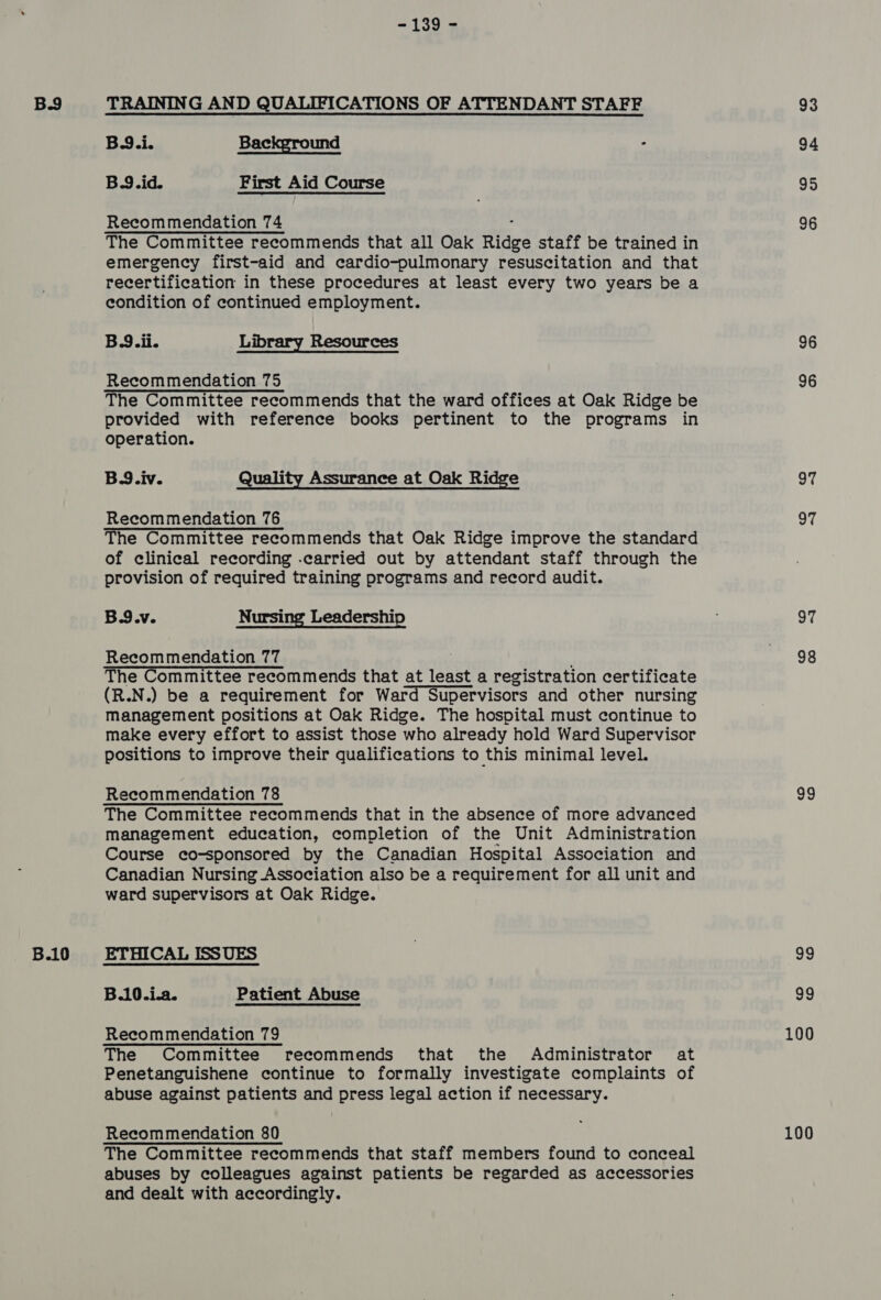 B.10 - 139 - B9.i. Bac und = B.9.id. First Aid Course The Committee recommends that all Oak Ridge staff be trained in emergency first-aid and cardio-pulmonary resuscitation and that recertification in these procedures at least every two years be a condition of continued employment. B9.ii. Library Resources The Committee recommends that the ward offices at Oak Ridge be provided with reference books pertinent to the programs in operation. B.9.iv. Quality Assurance at Oak Ridge Recommendation 76 of clinical recording -carried out by attendant staff through the provision of required training programs and record audit. B.9.v. Nursing Leadership Recommendation 77 (R.N.) be a requirement for Ward Supervisors and other nursing management positions at Oak Ridge. The hospital must continue to make every effort to assist those who already hold Ward Supervisor positions to improve their qualifications to this minimal level. The Committee recommends that in the absence of more advanced management education, completion of the Unit Administration Course co-sponsored by the Canadian Hospital Association and Canadian Nursing Association also be a requirement for all unit and ward supervisors at Oak Ridge. B.10.i.a. Patient Abuse The Committee recommends that the Administrator at Penetanguishene continue to formally investigate complaints of abuse against patients and press legal action if necessary. Recommendation 80 The Committee recommends that staff members found to conceal abuses by colleagues against patients be regarded as accessories and dealt with accordingly. 94 95 96 96 96 97 97 97 98 99 99 99 100 100