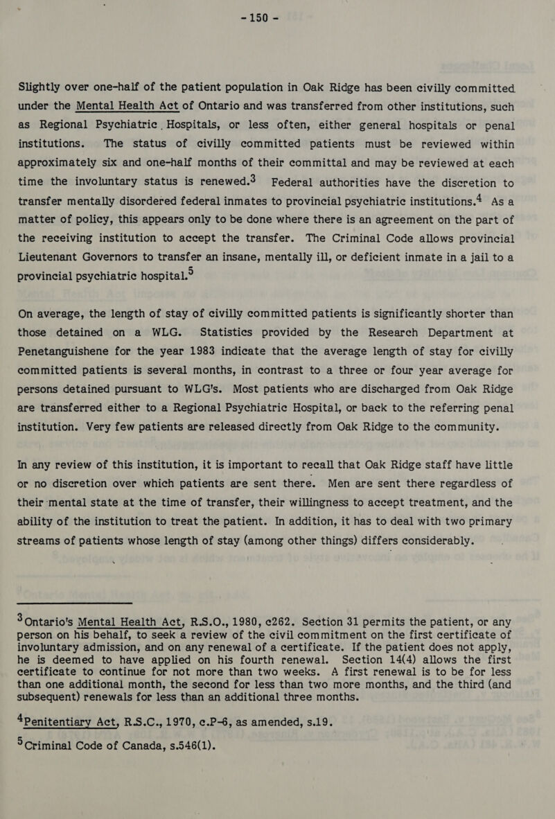 Slightly over one-half of the patient population in Oak Ridge has been civilly committed under the Mental Health Act of Ontario and was transferred from other institutions, such as Regional Psychiatric Hospitals, or less often, either general hospitals or penal institutions. The status of civilly committed patients must be reviewed within approximately six and one-half months of their committal and may be reviewed at each time the involuntary status is renewed.3 Federal authorities have the discretion to transfer mentally disordered federal inmates to provincial psychiatric institutions.4 As a matter of policy, this appears only to be done where there is an agreement on the part of the receiving institution to accept the transfer. The Criminal Code allows provincial Lieutenant Governors to transfer an insane, mentally ill, or deficient inmate in a jail to a provincial psychiatric hospital.° On average, the length of stay of civilly committed patients is significantly shorter than those detained on a WLG. Statistics provided by the Research Department at Penetanguishene for the year 1983 indicate that the average length of stay for civilly committed patients is several months, in contrast to a three or four year average for persons detained pursuant to WLG's. Most patients who are discharged from Oak Ridge are transferred either to a Regional Psychiatric Hospital, or back to the referring penal institution. Very few patients are released directly from Oak Ridge to the community. In any review of this institution, it is important to recall that Oak Ridge staff have little or no discretion over which patients are sent there. Men are sent there regardless of their mental state at the time of transfer, their willingness to accept treatment, and the ability of the institution to treat the patient. In addition, it has to deal with two primary streams of patients whose length of stay (among other things) differs considerably. 3 Ontario's Mental Health Act, R.S.O., 1980, e262. Section 31 permits the patient, or any person on his behalf, to seek a review of the civil commitment on the first certificate of involuntary admission, and on any renewal of a certificate. If the patient does not apply, he is deemed to have applied on his fourth renewal. Section 14(4) allows the first certificate to continue for not more than two weeks. A first renewal is to be for less than one additional month, the second for less than two more months, and the third (and subsequent) renewals for less than an additional three months. 4Penitentiary Act, R.S.C., 1970, ¢.P-6, as amended, s.19. ° Criminal Code of Canada, s.546(1).