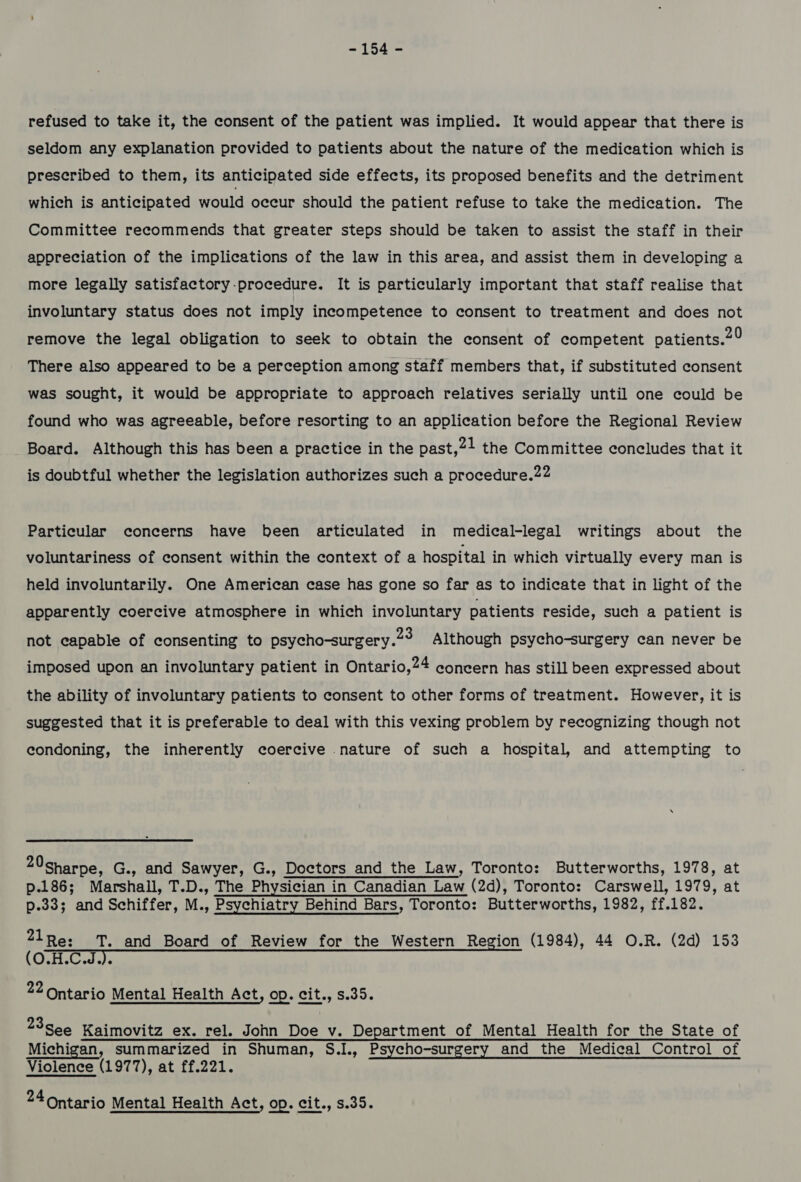 refused to take it, the consent of the patient was implied. It would appear that there is seldom any explanation provided to patients about the nature of the medication which is prescribed to them, its anticipated side effects, its proposed benefits and the detriment which is anticipated would occur should the patient refuse to take the medication. The Committee recommends that greater steps should be taken to assist the staff in their appreciation of the implications of the law in this area, and assist them in developing a more legally satisfactory -procedure. It is particularly important that staff realise that involuntary status does not imply incompetence to consent to treatment and does not remove the legal obligation to seek to obtain the consent of competent patients.29 There also appeared to be a perception among staff members that, if substituted consent was sought, it would be appropriate to approach relatives serially until one could be found who was agreeable, before resorting to an application before the Regional Review Board. Although this has been a practice in the past,21 the Committee concludes that it is doubtful whether the legislation authorizes such a procedure.22 Particular concerns have been articulated in medical-legal writings about the voluntariness of consent within the context of a hospital in which virtually every man is held involuntarily. One American case has gone so far as to indicate that in light of the apparently coercive atmosphere in which involuntary patients reside, such a patient is not capable of consenting to psycho-surgery.2° Although psycho-surgery can never be imposed upon an involuntary patient in Ontario,24 concern has still been expressed about the ability of involuntary patients to consent to other forms of treatment. However, it is suggested that it is preferable to deal with this vexing problem by recognizing though not condoning, the inherently coercive nature of such a hospital, and attempting to 20sharpe, G., and Sawyer, G., Doctors and the Law, Toronto: Butterworths, 1978, at p.186; Marshall, T.D., The Physician in Canadian Lav in Canadian Law (2d), Toronto: Carswell, 1979, at p.333 and Schiffer, M., Psychiatry Behind Bars, Toronto: Butterworths, 1982, ff. 182. 21Re: TT. and Board of Review for the Western Region (1984), 44 O.R. (2d) 153 ( RemaP 22 Ontario Mental Health Act, op. cit., s.35. 23See@ Kaimovitz ex. rel. John Doe v. Department of Mental Health for the State of Michigan, summarized in Shuman, S.I., Psycho-surgery and the Medical Control of Violence (1977), at ff.221.