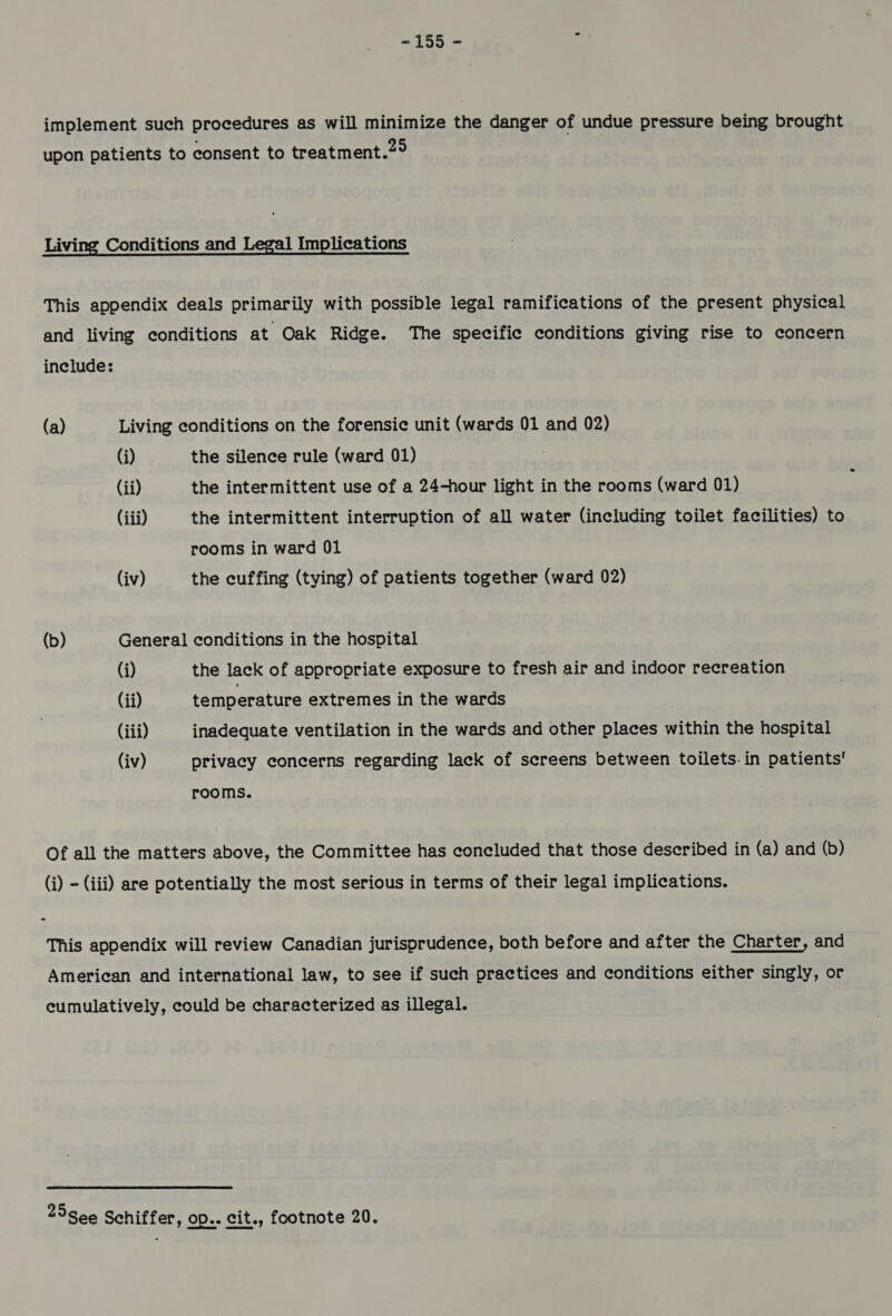-155 - : implement such procedures as will minimize the danger of undue pressure being brought upon patients to consent to treatment.2° Living Conditions and Legal Implications This appendix deals primarily with possible legal ramifications of the present physical and living conditions at Oak Ridge. The specific conditions giving rise to concern include: (a) Living conditions on the forensic unit (wards 01 and 02) (i) the silence rule (ward 01) (ii) the intermittent use of a 24-hour light in the rooms (ward 01) (iii) the intermittent interruption of all water (including toilet facilities) to rooms in ward 01 (iv) the cuffing (tying) of patients together (ward 02) (b) General conditions in the hospital (i) the lack of appropriate exposure to fresh air and indoor recreation (ii) temperature extremes in the wards (iii) inadequate ventilation in the wards and other places within the hospital (iv) privacy concerns regarding lack of screens between toilets. in patients’ rooms. Of all the matters above, the Committee has concluded that those described in (a) and (b) (i) - (iii) are potentially the most serious in terms of their legal implications. This appendix will review Canadian jurisprudence, both before and after the Charter, and American and international law, to see if such practices and conditions either singly, or cumulatively, could be characterized as illegal. 25See Schiffer, op.. cit., footnote 20.