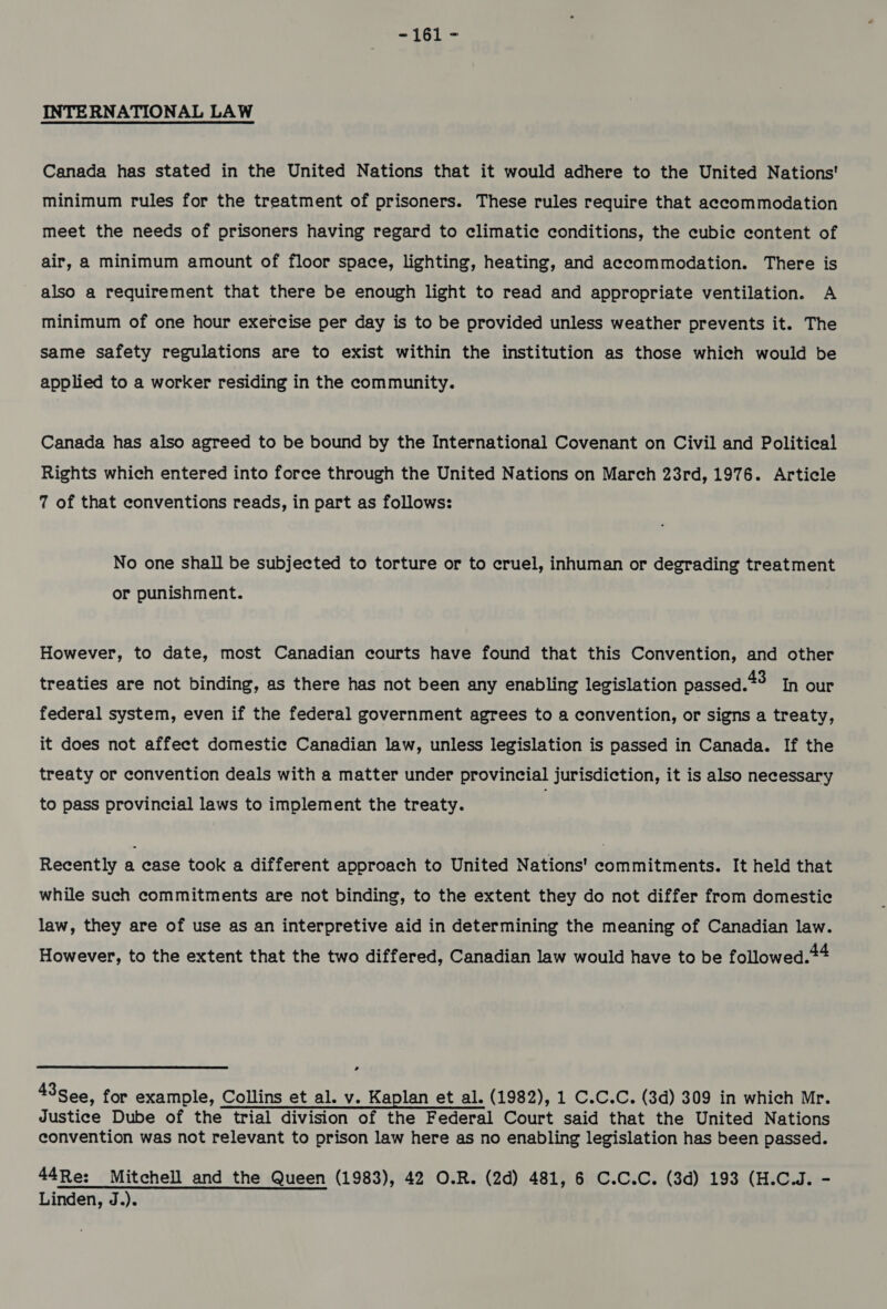 INTERNATIONAL LAW Canada has stated in the United Nations that it would adhere to the United Nations' minimum rules for the treatment of prisoners. These rules require that accommodation meet the needs of prisoners having regard to climatie conditions, the cubie content of air, a minimum amount of floor space, lighting, heating, and accommodation. There is also a requirement that there be enough light to read and appropriate ventilation. A minimum of one hour exercise per day is to be provided unless weather prevents it. The same safety regulations are to exist within the institution as those which would be applied to a worker residing in the community. Canada has also agreed to be bound by the International Covenant on Civil and Political Rights which entered into force through the United Nations on March 23rd, 1976. Article 7 of that conventions reads, in part as follows: No one shall be subjected to torture or to cruel, inhuman or degrading treatment or punishment. However, to date, most Canadian courts have found that this Convention, and other treaties are not binding, as there has not been any enabling legislation passed.*3 In our federal system, even if the federal government agrees to a convention, or signs a treaty, it does not affect domestic Canadian law, unless legislation is passed in Canada. If the treaty or convention deals with a matter under provincial jurisdiction, it is also necessary to pass provincial laws to implement the treaty. Recently a case took a different approach to United Nations' commitments. It held that while such commitments are not binding, to the extent they do not differ from domestic law, they are of use as an interpretive aid in determining the meaning of Canadian law. However, to the extent that the two differed, Canadian law would have to be followed.*4 &gt; 43 See, for example, Collins et al. v. Kaplan et al. (1982), 1 C.C.C. (3d) 309 in which Mr. Justice Dube of the trial division of the Federal Court said that the United Nations convention was not relevant to prison law here as no enabling legislation has been passed. 44Re: Mitchell and the Queen (1983), 42 O.R. (2d) 481, 6 C.C.C. (3d) 193 (H.C.J. - Linden, J.).