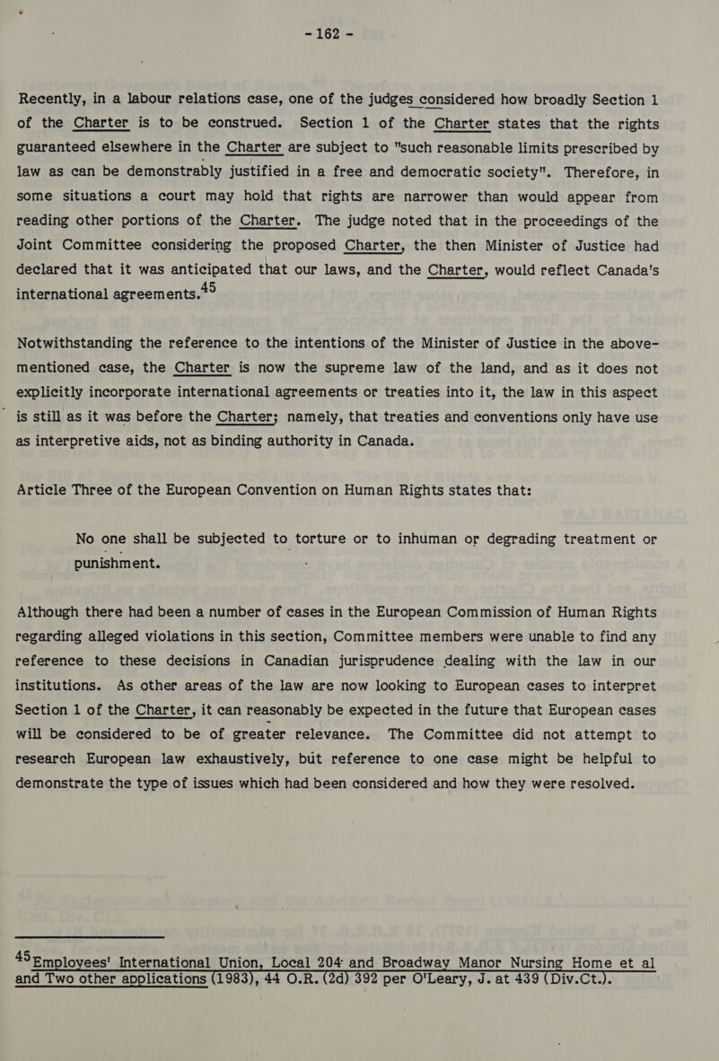 Recently, in a labour relations case, one of the judges considered how broadly Section 1 of the Charter is to be construed. Section 1 of the Charter states that the rights guaranteed elsewhere in the Charter are subject to such reasonable limits prescribed by law as can be demonstrably justified in a free and democratic society. Therefore, in some situations a court may hold that rights are narrower than would appear from reading other portions of the Charter. The judge noted that in the proceedings of the Joint Committee considering the proposed Charter, the then Minister of Justice had declared that it was anticipated that our laws, and the Charter, would reflect Canada's international agreements.” Notwithstanding the reference to the intentions of the Minister of Justice in the above- mentioned case, the Charter is now the supreme law of the land, and as it does not explicitly incorporate international agreements or treaties into it, the law in this aspect ' is still as it was before the Charter; namely, that treaties and conventions only have use as interpretive aids, not as binding authority in Canada. Article Three of the European Convention on Human Rights states that: No one shall be subjected to torture or to inhuman or degrading treatment or punishment. Although there had been a number of cases in the European Commission of Human Rights regarding alleged violations in this section, Committee members were unable to find any reference to these decisions in Canadian jurisprudence dealing with the law in our institutions. As other areas of the law are now looking to European cases to interpret Section 1 of the Charter, it can reasonably be expected in the future that European cases will be considered to be of greater relevance. The Committee did not attempt to research European law exhaustively, but reference to one case might be helpful to demonstrate the type of issues which had been considered and how they were resolved. 45Em lo ees! International Union, Local 204 and Broadway Manor Nursing Home et al and Two other applications (1983), 44 O.R. (2d) 392 per O'Leary, J. at 439 (Div.Ct.).