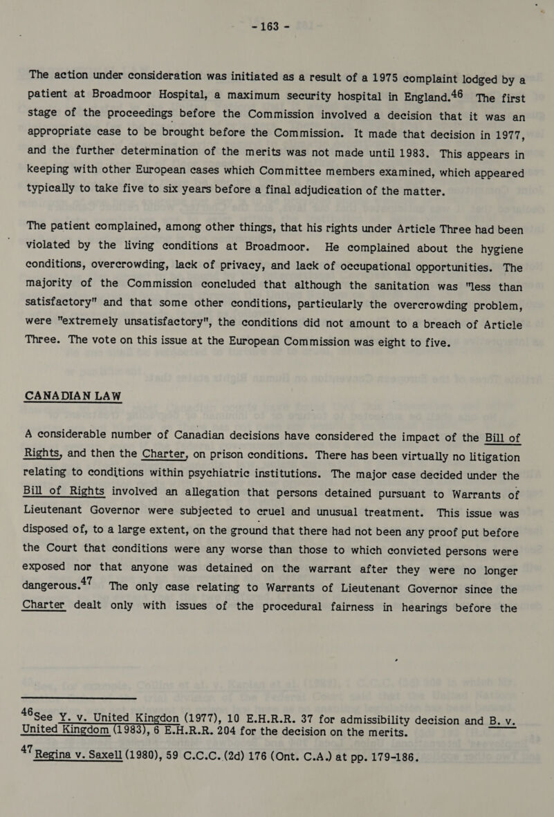 The action under consideration was initiated as a result of a 1975 complaint lodged by a patient at Broadmoor Hospital, a maximum security hospital in England.46 The first stage of the Proceedings before the Commission involved a decision that it was an appropriate case to be brought before the Commission. It made that decision in POTN, and the further determination of the merits was not made until 1983. This appears in keeping with other European cases which Committee members examined, which appeared typically to take five to six years before a final adjudication of the matter. The patient complained, among other things, that his rights under Article Three had been violated by the living conditions at Broadmoor. He complained about the hygiene conditions, overcrowding, lack of privacy, and lack of occupational opportunities. The majority of the Commission concluded that although the sanitation was less than satisfactory and that some other conditions, particularly the overcrowding problem, were extremely unsatisfactory, the conditions did not amount to a breach of Article Three. The vote on this issue at the European Commission was eight to five. CANADIAN LAW A considerable number of Canadian decisions have considered the impact of the Bill of Rights, and then the Charter, on prison conditions. There has been virtually no litigation relating to conditions within psychiatric institutions. The major case decided under the Bill of Rights involved an allegation that persons detained pursuant to Warrants of Lieutenant Governor were subjected to cruel and unusual treatment. This issue was disposed of, to a large extent, on the ground that there had not been any proof put before the Court that conditions were any worse than those to which convicted persons were exposed nor that anyone was detained on the warrant after they were no longer dangerous.*? The only case relating to Warrants of Lieutenant Governor since the Charter dealt only with issues of the procedural fairness in hearings before the  46see Y. v. United Kingdon (1977), 10 E.H.R.R. 37 for admissibility decision and B. v. United Kingdom (1983), 6 E-H.R.R. 204 for the decision on the merits. 47 Regina v. Saxell (1980), 59 C.C.C. (2d) 176 (Ont. C.A.) at pp. 179-186.