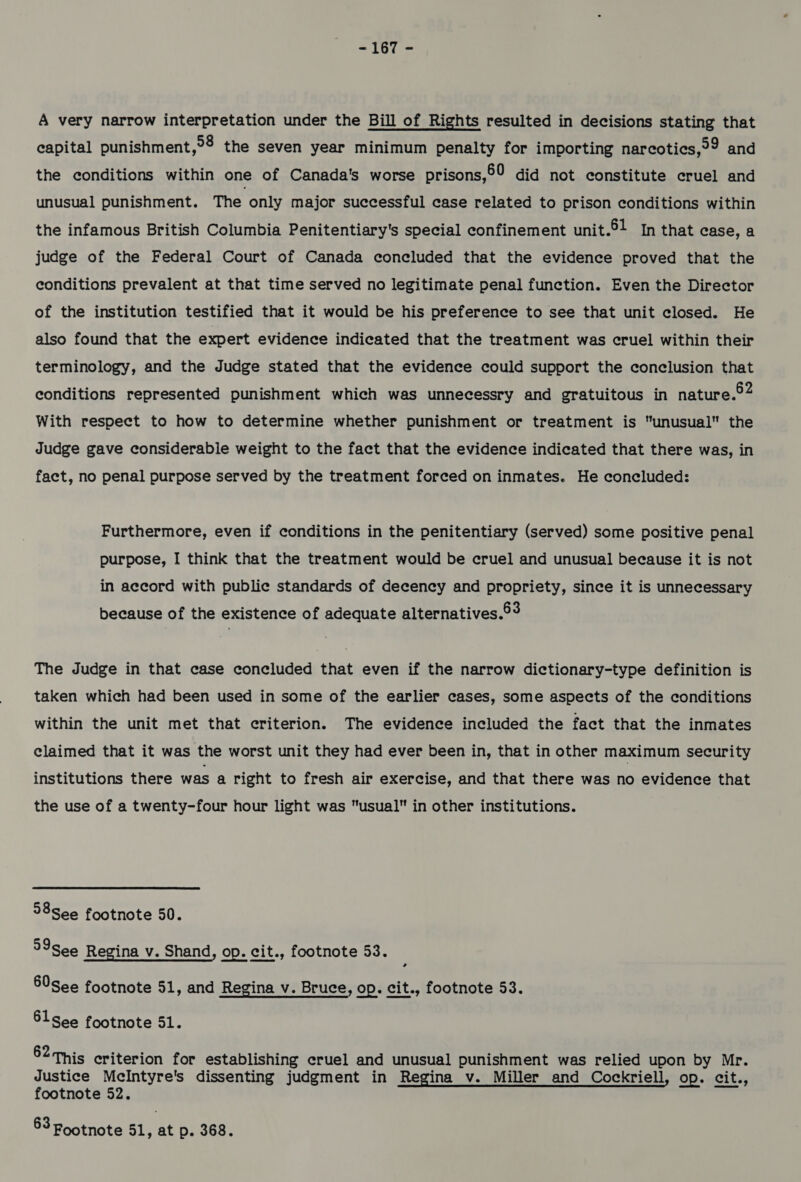 A very narrow interpretation under the Bill of Rights resulted in decisions stating that capital punishment,°2 the seven year minimum penalty for importing narcoties,99 and the conditions within one of Canada's worse prisons,©9 did not constitute cruel and unusual punishment. The only major successful case related to prison conditions within the infamous British Columbia Penitentiary's special confinement unit.5! In that case, a judge of the Federal Court of Canada concluded that the evidence proved that the conditions prevalent at that time served no legitimate penal function. Even the Director of the institution testified that it would be his preference to see that unit closed. He also found that the expert evidence indicated that the treatment was cruel within their terminology, and the Judge stated that the evidence could support the conclusion that conditions represented punishment which was unnecessry and gratuitous in nature.°2 With respect to how to determine whether punishment or treatment is unusual the Judge gave considerable weight to the fact that the evidence indicated that there was, in fact, no penal purpose served by the treatment forced on inmates. He concluded: Furthermore, even if conditions in the penitentiary (served) some positive penal purpose, I think that the treatment would be cruel and unusual because it is not in accord with public standards of decency and propriety, since it is unnecessary because of the existence of adequate alternatives.®3 The Judge in that case concluded that even if the narrow dictionary-type definition is taken which had been used in some of the earlier cases, some aspects of the conditions within the unit met that criterion. The evidence included the fact that the inmates claimed that it was the worst unit they had ever been in, that in other maximum security institutions there was a right to fresh air exercise, and that there was no evidence that the use of a twenty-four hour light was usual in other institutions. 38See footnote 50. 99See Regina v. Shand, op. cit., footnote 53. 60See footnote 51, and Regina v. Bruce, op. cit., footnote 53. 5lsee footnote 51. 62 this criterion for establishing cruel and unusual punishment was relied upon by Mr. Justice Mclntyre's dissenting judgment in Regina v. Miller and Cockriell, op. cit., footnote 52. 63 Footnote 51, at p. 368.