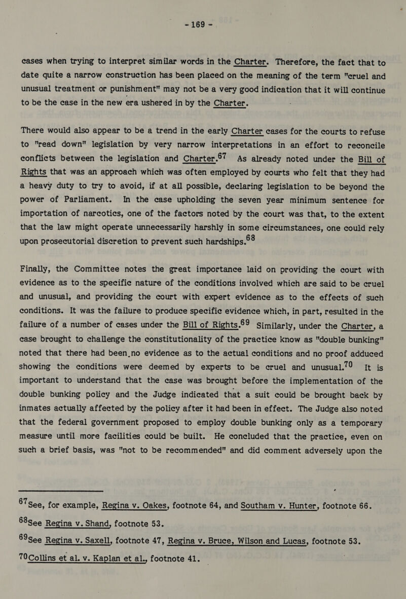 cases when trying to interpret similar words in the Charter. Therefore, the fact that to date quite a narrow construction has been placed on the meaning of the term cruel and unusual treatment or punishment may not be a very good indication that it will continue to be the case in the new era ushered in by the Charter. There would also appear to be a trend in the early Charter cases for the courts to refuse to read down legislation by very narrow interpretations in an effort to reconcile conflicts between the legislation and Charter.67 As already noted under the Bill of Rights that was an approach which was often employed by courts who felt that they had a heavy duty to try to avoid, if at all possible, declaring legislation to be beyond the power of Parliament. In the case upholding the seven year minimum sentence for importation of narcotics, one of the factors noted by the court was that, to the extent that the law might operate unnecessarily harshly in some circumstances, one couid rely upon prosecutorial discretion to prevent such hardships.°8 Finally, the Committee notes the great importance laid on providing the court with evidence as to the specific nature of the conditions involved which are said to be cruel and unusual, and providing the court with expert evidence as to the effects of such conditions. It was the failure to produce specific evidence which, in part, resulted in the failure of a number of cases under the Bill of Rights.69 Similarly, under the Charter, a case brought to challenge the constitutionality of the practice know as double bunking noted that there had been_no evidence as to the actual conditions and no proof adduced showing the conditions were deemed by experts to be cruel and unusual./9 It is important to understand that the case was brought before the implementation of the double bunking policy and the Judge indicated that a suit could be brought back by inmates actually affected by the policy after it had been in effect. The Judge also noted that the federal government proposed to employ double bunking only as a temporary measure until more facilities could be built. He concluded that the practice, even on such a brief basis, was not to be recommended and did comment adversely upon the 87 See, for example, Regina v. Oakes, footnote 64, and Southam v. Hunter, footnote 66. 68see Regina v. Shand, footnote 53. 69see Regina v. Saxell, footnote 47, Regina v. Bruce, Wilson and Lucas, footnote 53. 70Collins et al. v. Kaplan et al., footnote 41.