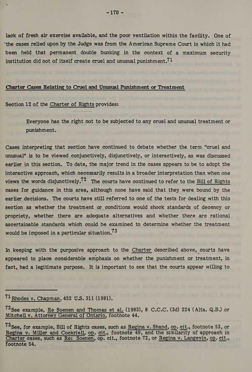 -170 - lack of fresh air exercise available, and the poor ventilation within the facility. One of “the eases relied upon by the Judge was from the American Supreme Court in which it had been held that permanent double bunking in the context of a maximum security institution did not of itself create cruel and unusual punishment.?1 Charter Cases Relating to Cruel and Unusual Punishment or Treatment Section 12 of the Charter of Rights provides: Everyone has the right not to be subjected to any cruel and unusual treatment or punishment. Cases interpreting that section have continued to debate whether the term cruel and unusual is to be viewed conjunctively, disjunctively, or interactively, as was discussed earlier in this section. To date, the major trend in the cases appears to be to adopt the interactive approach, which necessarily results in a broader interpretation than when one views the words disjunctively.’2 The courts have continued to refer to the Bill of Rights eases for guidance in this area, although none have said that they were bound by the earlier decisions. The courts have still referred to one of the tests for dealing with this section as whether the treatment or conditions would shock standards of decency or propriety, whether there are adequate alternatives and whether there are rational ascertainable standards which could be examined to determine whether the treatment would be imposed in a particular situation./°? In keeping with the purposive approach to the Charter described above, courts have appeared to place considerable emphasis on whether the punishment or treatment, in fact, had a legitimate purpose. It is important to see that the courts appear willing to 71 Rhodes v. Chapman, 452 U.S. 311 (1981). 12 See example, Re Soenen and Thomas et al. (1983), 8 C.C.C. (3d) 224 (Alta. Q.B.) or Mitchell v. Attorney General of Ontario, footnote 44. 13 See, for example, Bill of Rights cases, such as Regina v. Shand, op. cit., footnote 53, or Regina v. Miller and Cockriell, op. cit., footnote 49, and the similarity of approach in Charter cases, such as Re: Soenen, op. cit., footnote 72, or Regina v. Langevin, op. cit.,