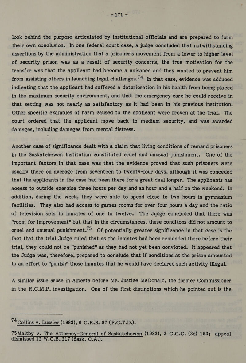 -171 - look behind the purpose articulated by institutional officials and are prepared to form their own conclusion. In one federal court case, a judge concluded that notwithstanding assertions by the administration that a prisoner's movement from a lower to higher level of security prison was as a result of security concerns, the true motivation for the transfer was that the applicant had become a nuisance and they wanted to prevent him from assisting others in launching legal challenges.’ 4 In that case, evidence was adduced indicating that the applicant had suffered a deterioration in his health from being placed in the maximum security environment, and that the emergency care he could receive in that setting was not nearly as satisfactory as it had been in his previous institution. Other specific examples of harm caused to the applicant were proven at the trial. The court ordered that the applicant move back to medium security, and was awarded damages, including damages from mental distress. Another case of significance dealt with a claim that living conditions of remand prisoners in the Saskatchewan Institution constituted cruel and unusual punishment. One of the important factors in that case was that the evidence proved that such prisoners were usually there on average from seventeen to twenty-four days, although it was conceded that the applicants in the case had been there for a great deal longer. The applicants has access to outside exercise three hours per day and an hour and a half on the weekend. In addition, during the week, they were able to spend close to two hours in gymnasium facilities. They also had access to games rooms for over four hours a day and the ratio of television sets to inmates of one to twelve. The Judge concluded that there was room for improvement but that in the circumstances, these conditons did not amount to cruel and unusual punishment.”° Of potentially greater significance in that case is the fact that the trial Judge ruled that as the inmates had been remanded there before their trial, they could not be punished as they had not yet been convicted. It appeared that the Judge was, therefore, prepared to conclude that if conditions at the prison amounted to an effort to punish those inmates that he would have declared such activity illegal. A similar issue arose in Alberta before Mr. Justice McDonald, the former Commissioner in the R.C.M.P. investigation. One of the first distinctions which he pointed out is the 74 Collins v. Lussier (1983), 6 C.R.R. 87 (F.C.T.D.). 75Maltby v. The Attorney-General of Saskatchewan (1982), 2 C.C.C. (3d) 153; appeal dismissed 12 W.C.B. 217 (Sask. C.A.). ;