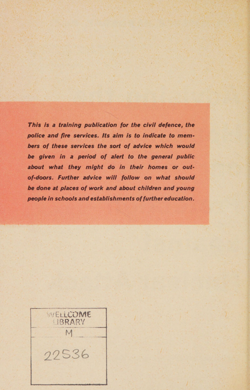 This is a training publication for the civil defence, the police and fire services. Its aim is to indicate to mem- bers of these services the sort of advice which would be given in a period of alert to the general public about what they might do in their homes or out- of-doors. Further advice will follow on what should be done at places of work and about children and young people in schools and establishments of further education. SDE A r~ f hy AVELLCOME SiRBRARY Semen 