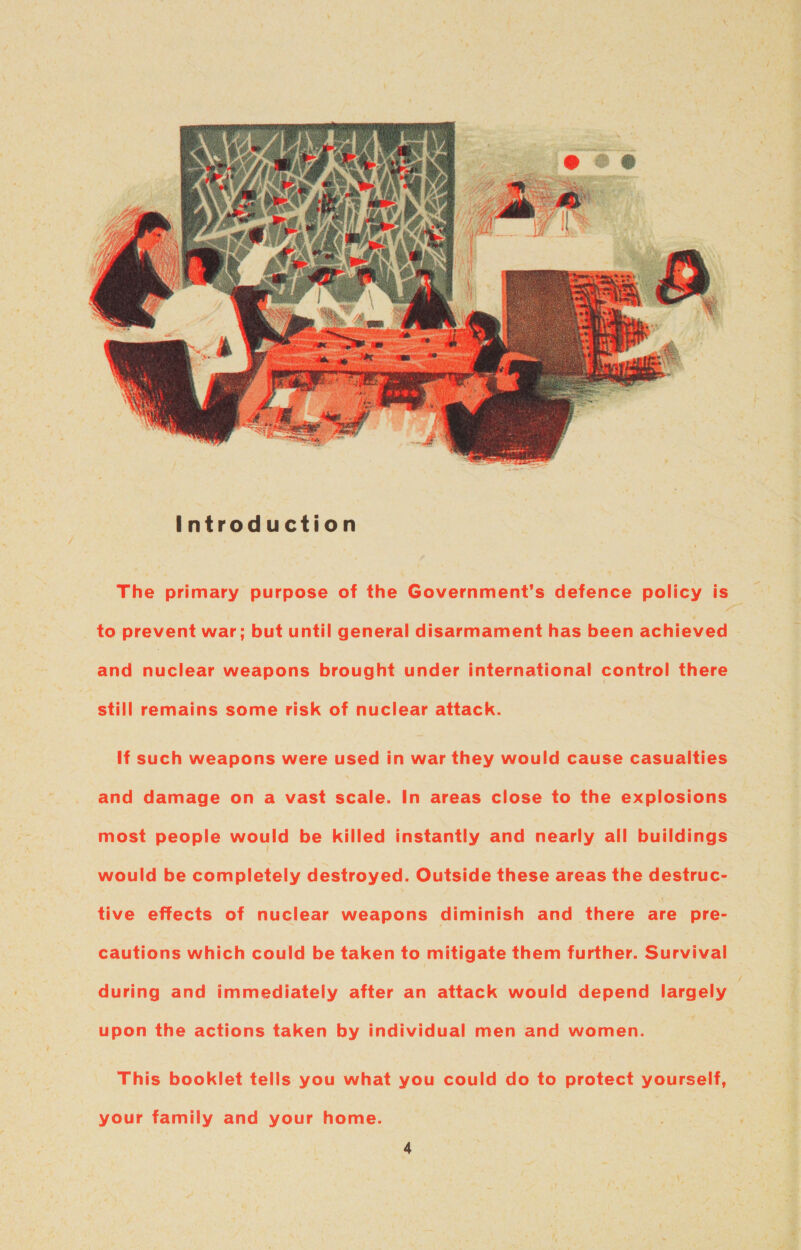 The primary purpose of the Government's defence policy is : to prevent war; but until general disarmament has been achieved and nuclear weapons brought under international control there still remains some risk of nuclear attack. If such weapons were used in war they would cause casualties and damage on a vast scale. In areas close to the explosions most people would be killed instantly and nearly all buildings would be completely destroyed. Outside these areas the destruc- tive effects of nuclear weapons diminish and there are pre- cautions which could be taken to mitigate them further. Survival during and immediately after an attack would depend largely upon the actions taken by individual men and women. This booklet tells you what you could do to protect yourself, your family and your home.